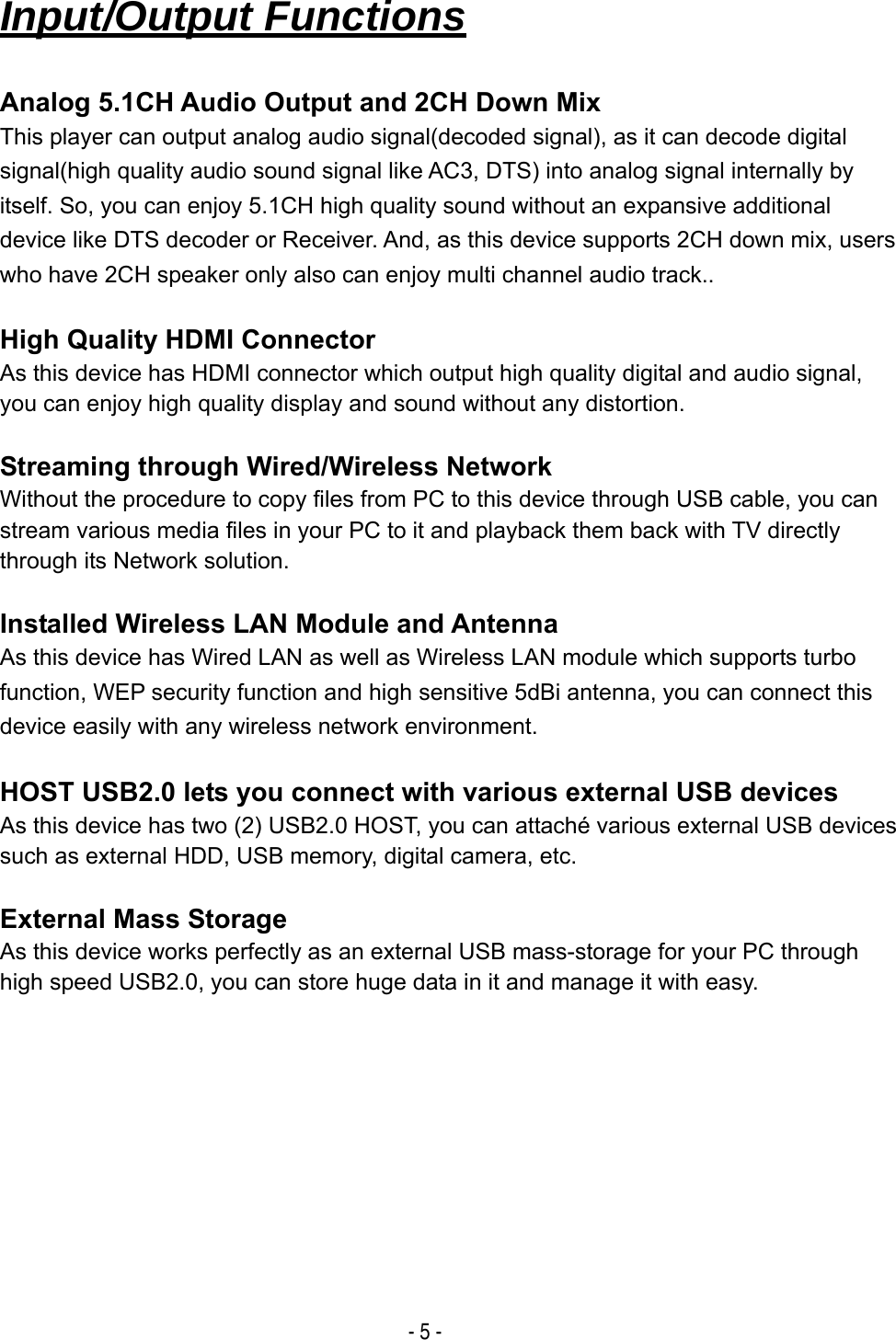  - 5 -   Input/Output Functions  Analog 5.1CH Audio Output and 2CH Down Mix This player can output analog audio signal(decoded signal), as it can decode digital signal(high quality audio sound signal like AC3, DTS) into analog signal internally by itself. So, you can enjoy 5.1CH high quality sound without an expansive additional device like DTS decoder or Receiver. And, as this device supports 2CH down mix, users who have 2CH speaker only also can enjoy multi channel audio track..  High Quality HDMI Connector As this device has HDMI connector which output high quality digital and audio signal, you can enjoy high quality display and sound without any distortion.  Streaming through Wired/Wireless Network Without the procedure to copy files from PC to this device through USB cable, you can stream various media files in your PC to it and playback them back with TV directly through its Network solution.  Installed Wireless LAN Module and Antenna As this device has Wired LAN as well as Wireless LAN module which supports turbo function, WEP security function and high sensitive 5dBi antenna, you can connect this device easily with any wireless network environment.  HOST USB2.0 lets you connect with various external USB devices As this device has two (2) USB2.0 HOST, you can attach&eacute; various external USB devices such as external HDD, USB memory, digital camera, etc.  External Mass Storage As this device works perfectly as an external USB mass-storage for your PC through high speed USB2.0, you can store huge data in it and manage it with easy.          