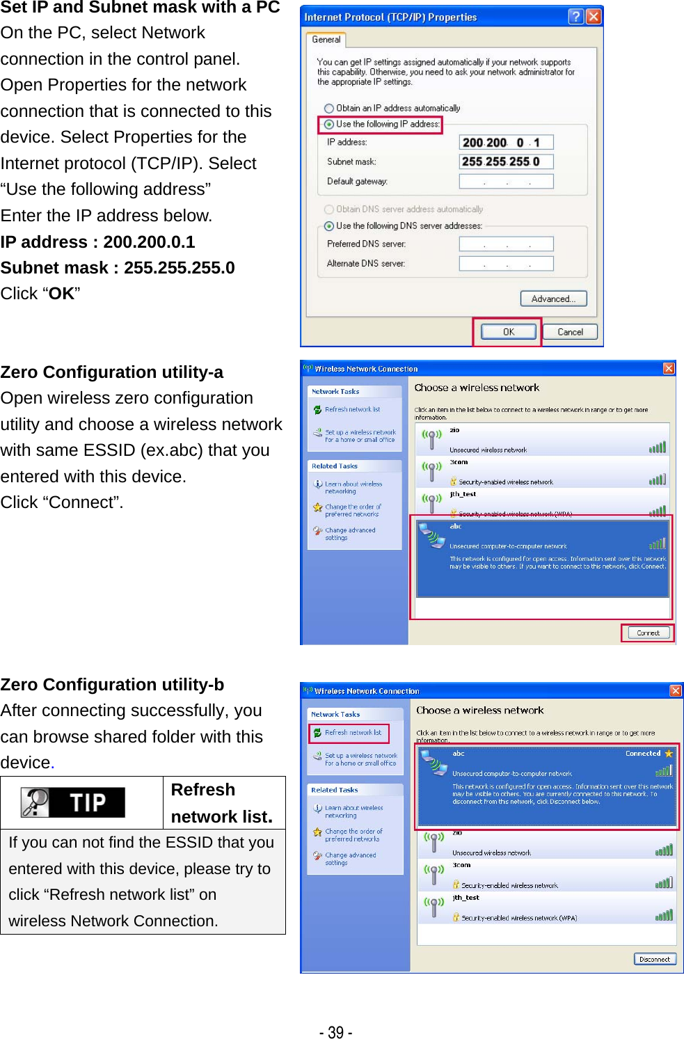   - 39 - Set IP and Subnet mask with a PCOn the PC, select Network connection in the control panel. Open Properties for the network connection that is connected to this device. Select Properties for the Internet protocol (TCP/IP). Select &ldquo;Use the following address&rdquo; Enter the IP address below. IP address : 200.200.0.1 Subnet mask : 255.255.255.0 Click &ldquo;OK&rdquo;  Zero Configuration utility-a Open wireless zero configuration utility and choose a wireless network with same ESSID (ex.abc) that you entered with this device.   Click &ldquo;Connect&rdquo;.  Zero Configuration utility-b After connecting successfully, you can browse shared folder with this device.  Refresh network list.If you can not find the ESSID that you entered with this device, please try to click &ldquo;Refresh network list&rdquo; on wireless Network Connection.   