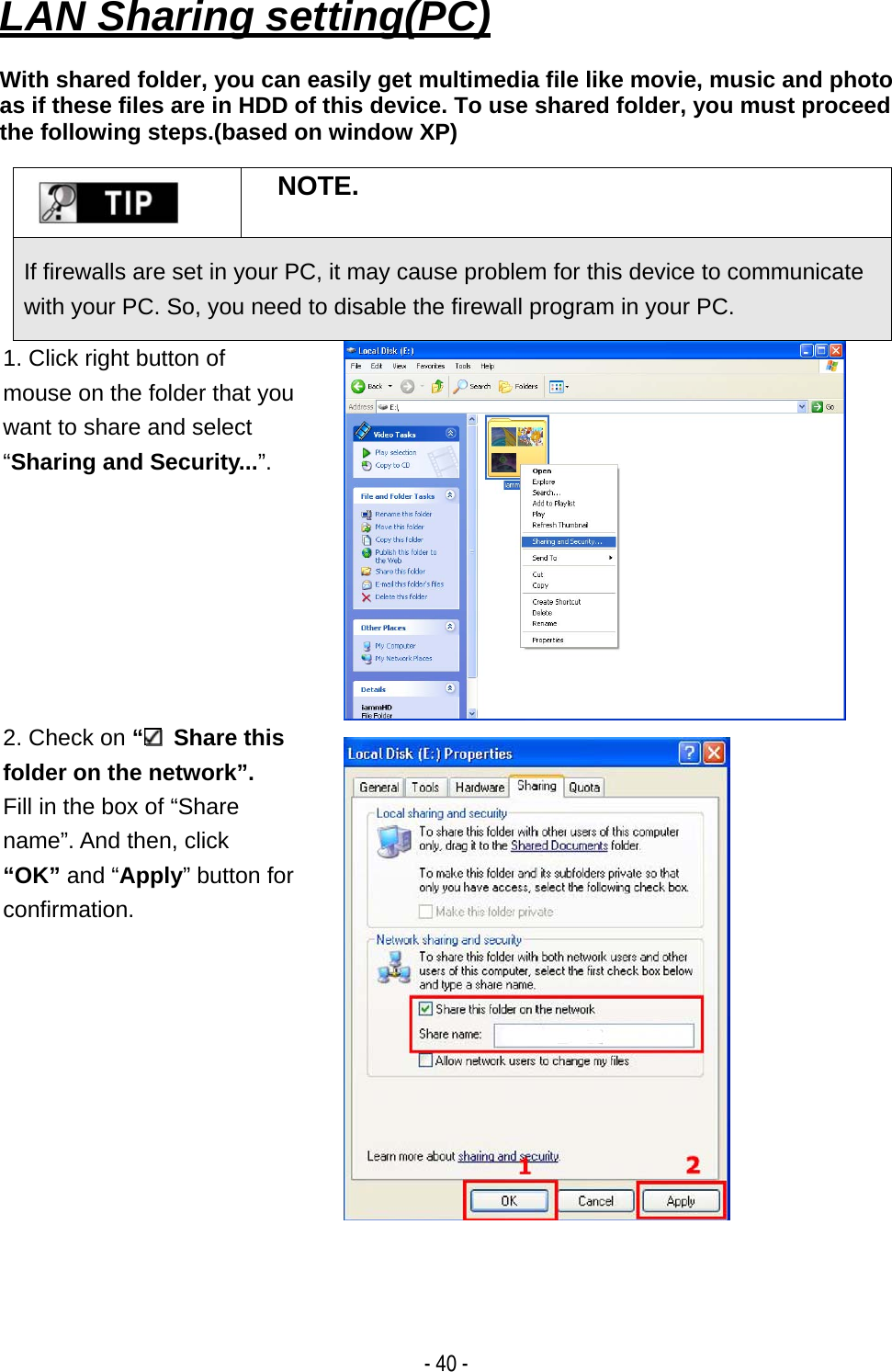   - 40 - LAN Sharing setting(PC)  With shared folder, you can easily get multimedia file like movie, music and photo as if these files are in HDD of this device. To use shared folder, you must proceed the following steps.(based on window XP)   NOTE. If firewalls are set in your PC, it may cause problem for this device to communicate with your PC. So, you need to disable the firewall program in your PC. 1. Click right button of mouse on the folder that you want to share and select &ldquo;Sharing and Security...&rdquo;. 2. Check on &ldquo; Share this folder on the network&rdquo;. Fill in the box of &ldquo;Share   name&rdquo;. And then, click   &ldquo;OK&rdquo; and &ldquo;Apply&rdquo; button for confirmation.   