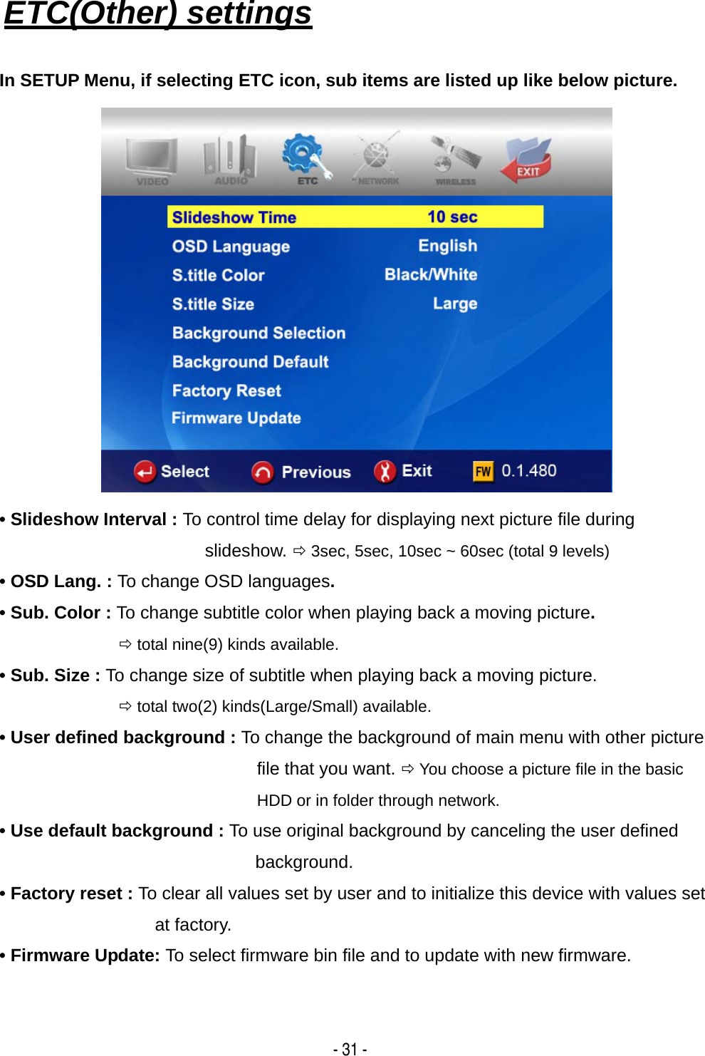   - 31 - ETC(Other) settings   In SETUP Menu, if selecting ETC icon, sub items are listed up like below picture.  &bull; Slideshow Interval : To control time delay for displaying next picture file during slideshow. &Ouml; 3sec, 5sec, 10sec ~ 60sec (total 9 levels) &bull; OSD Lang. : To change OSD languages. &bull; Sub. Color : To change subtitle color when playing back a moving picture.  &Ouml; total nine(9) kinds available. &bull; Sub. Size : To change size of subtitle when playing back a moving picture.  &Ouml; total two(2) kinds(Large/Small) available. &bull; User defined background : To change the background of main menu with other picture file that you want. &Ouml; You choose a picture file in the basic HDD or in folder through network. &bull; Use default background : To use original background by canceling the user defined background. &bull; Factory reset : To clear all values set by user and to initialize this device with values set at factory. &bull; Firmware Update: To select firmware bin file and to update with new firmware.    