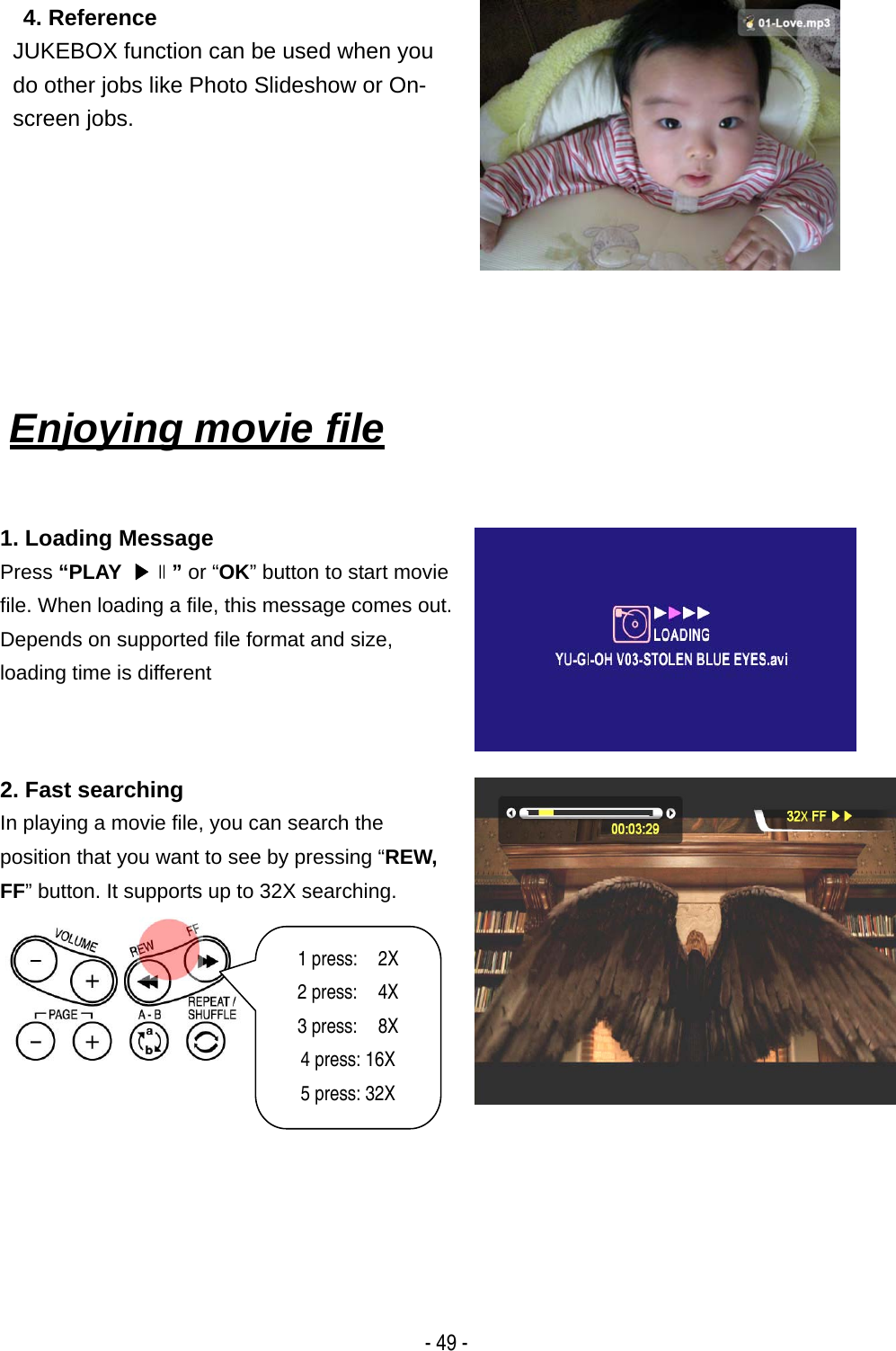  - 49 -  4. Reference JUKEBOX function can be used when you do other jobs like Photo Slideshow or On-screen jobs.      Enjoying movie file    1. Loading Message Press &ldquo;PLAY  ▶∥&rdquo; or &ldquo;OK&rdquo; button to start movie file. When loading a file, this message comes out. Depends on supported file format and size,   loading time is different  2. Fast searching In playing a movie file, you can search the position that you want to see by pressing &ldquo;REW, FF&rdquo; button. It supports up to 32X searching.  1 press:  2X  2 press:  4X 3 press:  8X 4 press: 16X 5 press: 32X 