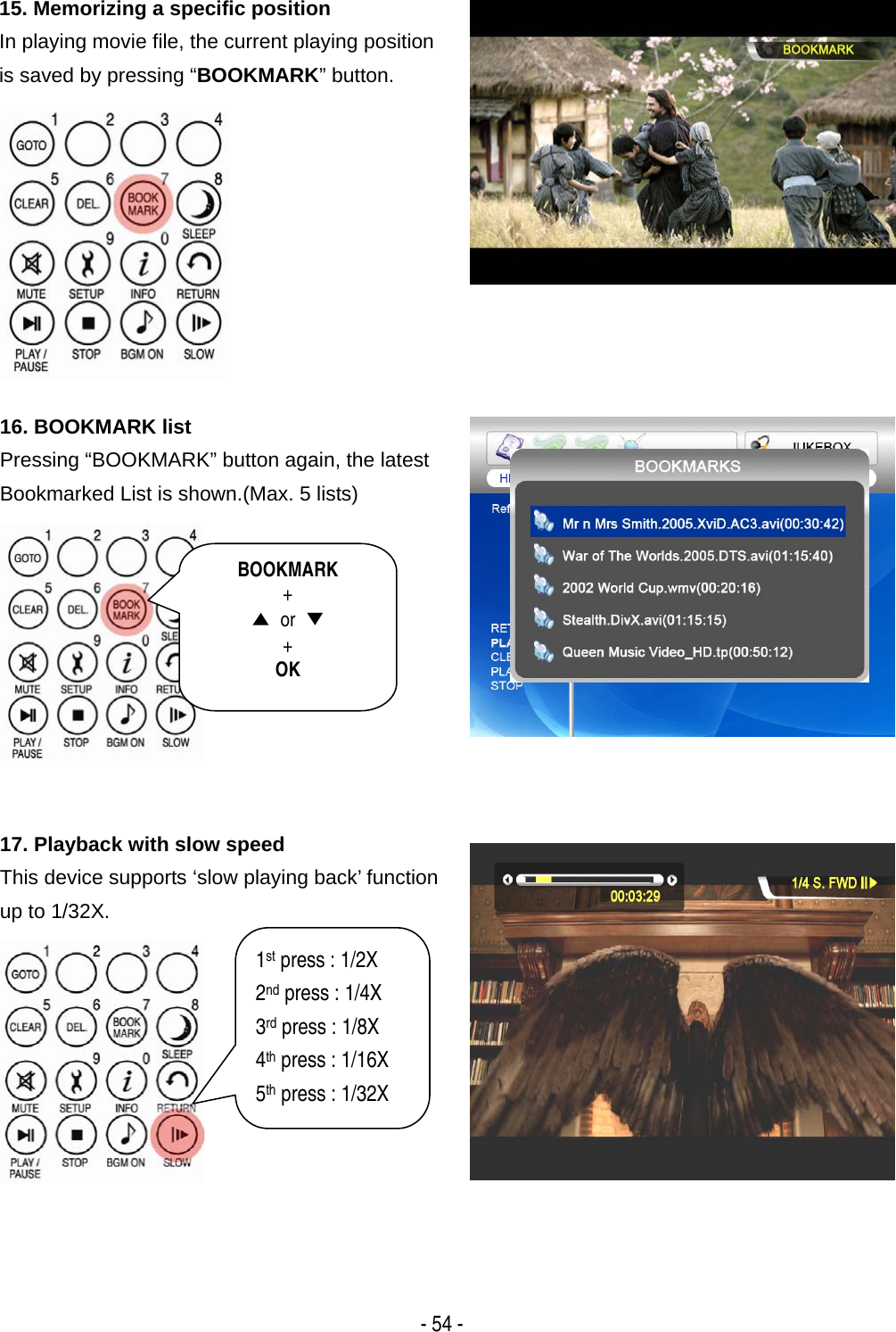   - 54 - 15. Memorizing a specific position In playing movie file, the current playing position is saved by pressing &ldquo;BOOKMARK&rdquo; button.  16. BOOKMARK list Pressing &ldquo;BOOKMARK&rdquo; button again, the latest Bookmarked List is shown.(Max. 5 lists)  17. Playback with slow speed This device supports &lsquo;slow playing back&rsquo; function up to 1/32X.  BOOKMARK + ▲ or ▼ + OK 1st press : 1/2X 2nd press : 1/4X 3rd press : 1/8X 4th press : 1/16X 5th press : 1/32X 