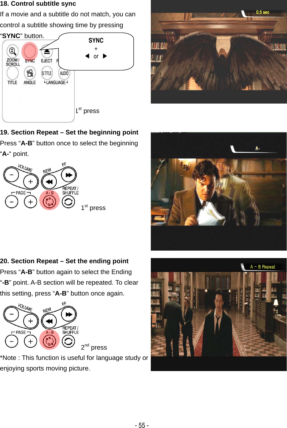   - 55 - 18. Control subtitle sync If a movie and a subtitle do not match, you can control a subtitle showing time by pressing &ldquo;SYNC&rdquo; button.       1st press 19. Section Repeat &ndash; Set the beginning point Press &ldquo;A-B&rdquo; button once to select the beginning &ldquo;A-&ldquo; point. 1st press 20. Section Repeat &ndash; Set the ending point   Press &ldquo;A-B&rdquo; button again to select the Ending &ldquo;-B&rdquo; point. A-B section will be repeated. To clear this setting, press &ldquo;A-B&rdquo; button once again. 2nd press *Note : This function is useful for language study or enjoying sports moving picture.  SYNC +  ◀ or ▶ 