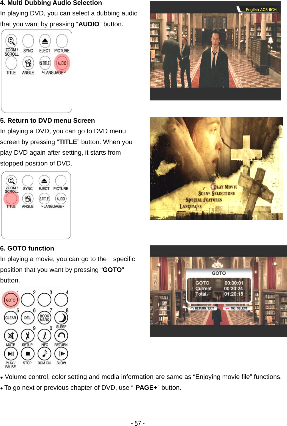   - 57 - 4. Multi Dubbing Audio Selection In playing DVD, you can select a dubbing audio that you want by pressing &ldquo;AUDIO&rdquo; button.   5. Return to DVD menu Screen In playing a DVD, you can go to DVD menu screen by pressing &ldquo;TITLE&rdquo; button. When you play DVD again after setting, it starts from stopped position of DVD.  6. GOTO function In playing a movie, you can go to the    specific position that you want by pressing &ldquo;GOTO&rdquo;  button.  ● Volume control, color setting and media information are same as &ldquo;Enjoying movie file&rdquo; functions. ● To go next or previous chapter of DVD, use &ldquo;-PAGE+&rdquo; button.    