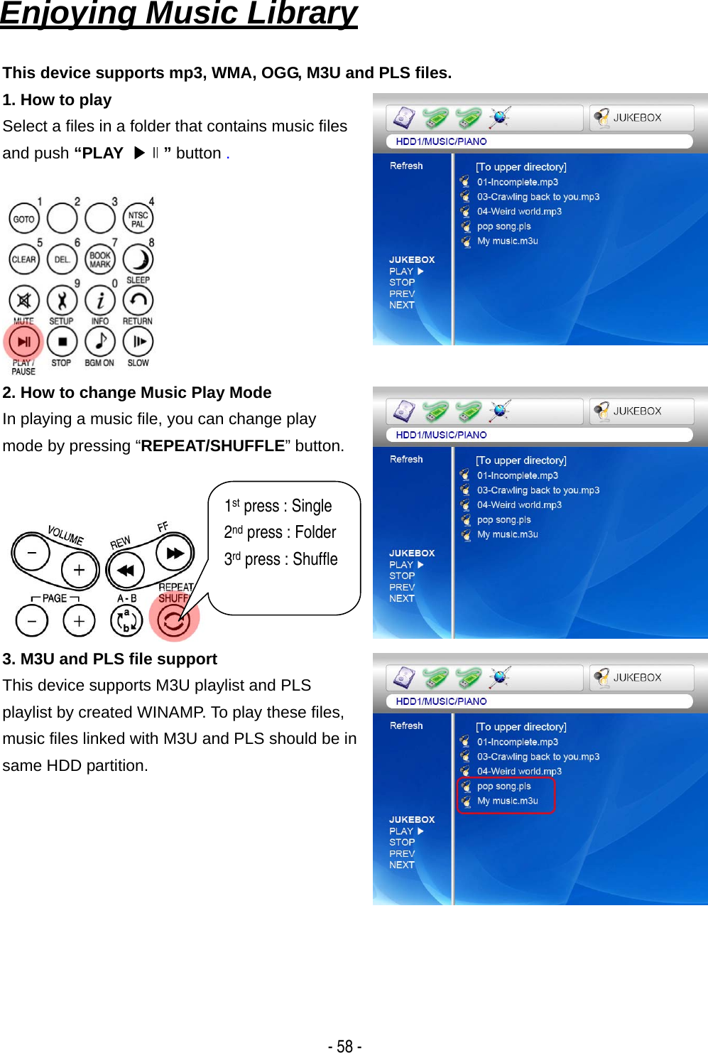   - 58 - Enjoying Music Library   This device supports mp3, WMA, OGG, M3U and PLS files. 1. How to play Select a files in a folder that contains music files and push &ldquo;PLAY  ▶∥&rdquo; button .   2. How to change Music Play Mode In playing a music file, you can change play mode by pressing &ldquo;REPEAT/SHUFFLE&rdquo; button.    3. M3U and PLS file support This device supports M3U playlist and PLS playlist by created WINAMP. To play these files, music files linked with M3U and PLS should be in same HDD partition.       1st press : Single 2nd press : Folder 3rd press : Shuffle  