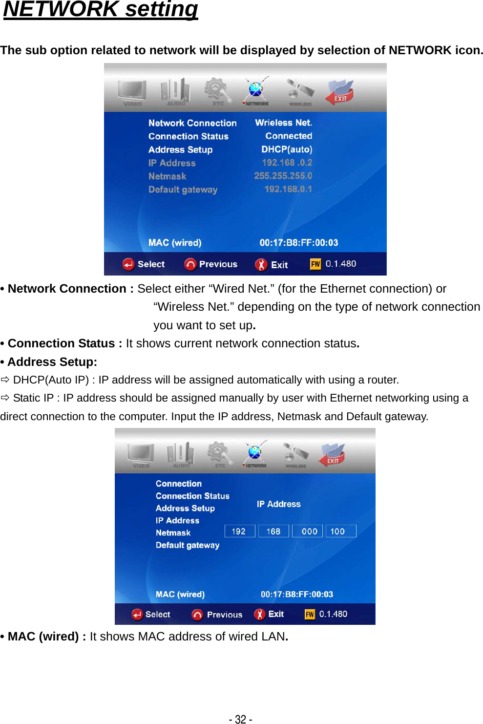   - 32 - NETWORK setting   The sub option related to network will be displayed by selection of NETWORK icon.  &bull; Network Connection : Select either &ldquo;Wired Net.&rdquo; (for the Ethernet connection) or &ldquo;Wireless Net.&rdquo; depending on the type of network connection you want to set up. &bull; Connection Status : It shows current network connection status. &bull; Address Setup:   &Ouml; DHCP(Auto IP) : IP address will be assigned automatically with using a router. &Ouml; Static IP : IP address should be assigned manually by user with Ethernet networking using a direct connection to the computer. Input the IP address, Netmask and Default gateway.  &bull; MAC (wired) : It shows MAC address of wired LAN.   