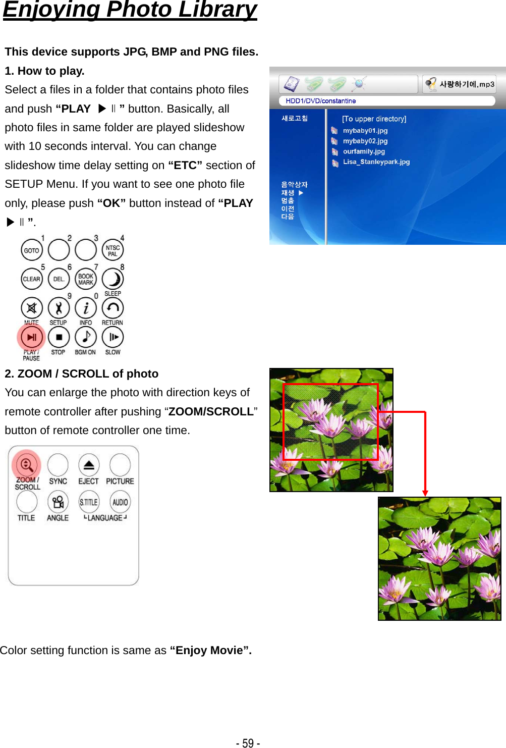   - 59 - Enjoying Photo Library   This device supports JPG, BMP and PNG files. 1. How to play. Select a files in a folder that contains photo files and push &ldquo;PLAY  ▶∥&rdquo; button. Basically, all photo files in same folder are played slideshow with 10 seconds interval. You can change slideshow time delay setting on &ldquo;ETC&rdquo; section of SETUP Menu. If you want to see one photo file only, please push &ldquo;OK&rdquo; button instead of &ldquo;PLAY ▶∥&rdquo;. 2. ZOOM / SCROLL of photo You can enlarge the photo with direction keys of remote controller after pushing &ldquo;ZOOM/SCROLL&rdquo; button of remote controller one time.     Color setting function is same as &ldquo;Enjoy Movie&rdquo;.    