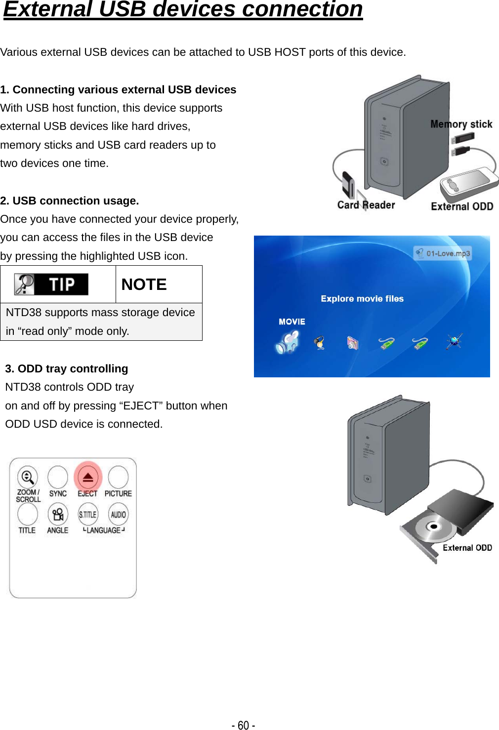  - 60 - External USB devices connection   Various external USB devices can be attached to USB HOST ports of this device.  1. Connecting various external USB devices With USB host function, this device supports   external USB devices like hard drives,   memory sticks and USB card readers up to   two devices one time.    2. USB connection usage. Once you have connected your device properly,   you can access the files in the USB device   by pressing the highlighted USB icon.  NOTE NTD38 supports mass storage device in &ldquo;read only&rdquo; mode only.   3. ODD tray controlling NTD38 controls ODD tray   on and off by pressing &ldquo;EJECT&rdquo; button when   ODD USD device is connected.                 