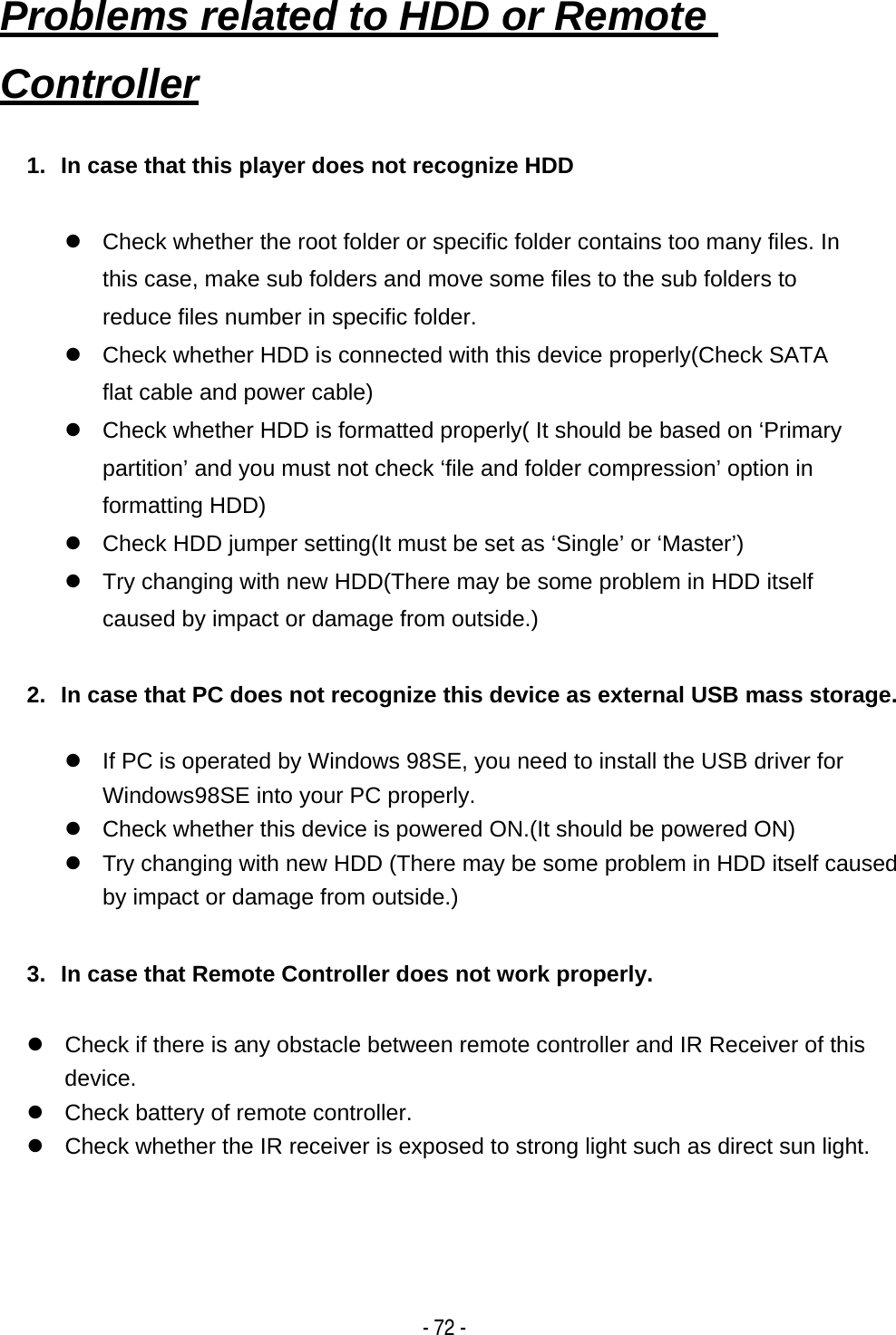    - 72 -1.  In case that this player does not recognize HDD  z  Check whether the root folder or specific folder contains too many files. In this case, make sub folders and move some files to the sub folders to reduce files number in specific folder. z  Check whether HDD is connected with this device properly(Check SATA flat cable and power cable) z  Check whether HDD is formatted properly( It should be based on &lsquo;Primary partition&rsquo; and you must not check &lsquo;file and folder compression&rsquo; option in formatting HDD) z  Check HDD jumper setting(It must be set as &lsquo;Single&rsquo; or &lsquo;Master&rsquo;) z  Try changing with new HDD(There may be some problem in HDD itself caused by impact or damage from outside.)  2.  In case that PC does not recognize this device as external USB mass storage.  z  If PC is operated by Windows 98SE, you need to install the USB driver for Windows98SE into your PC properly. z  Check whether this device is powered ON.(It should be powered ON) z  Try changing with new HDD (There may be some problem in HDD itself caused by impact or damage from outside.)  3.  In case that Remote Controller does not work properly.  z  Check if there is any obstacle between remote controller and IR Receiver of this device.  z  Check battery of remote controller. z  Check whether the IR receiver is exposed to strong light such as direct sun light.  Problems related to HDD or Remote Controller   