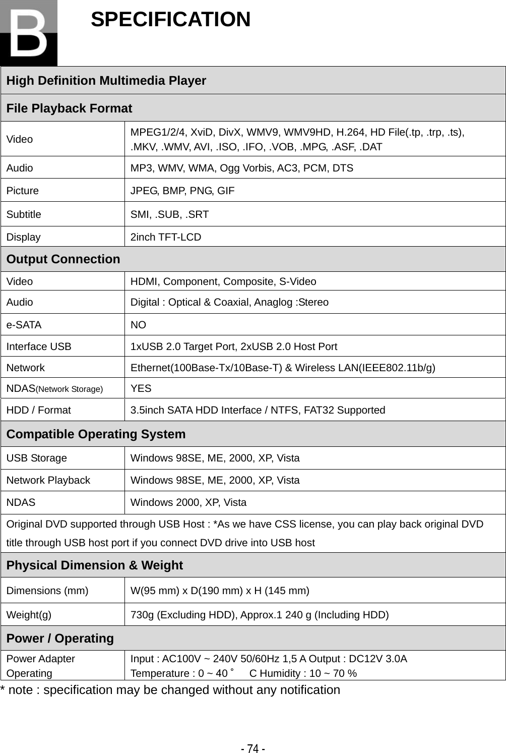    - 74 -SPECIFICATION  High Definition Multimedia Player   File Playback Format Video  MPEG1/2/4, XviD, DivX, WMV9, WMV9HD, H.264, HD File(.tp, .trp, .ts), .MKV, .WMV, AVI, .ISO, .IFO, .VOB, .MPG, .ASF, .DAT Audio  MP3, WMV, WMA, Ogg Vorbis, AC3, PCM, DTS Picture  JPEG, BMP, PNG, GIF Subtitle SMI, .SUB, .SRT Display 2inch TFT-LCD Output Connection Video  HDMI, Component, Composite, S-Video Audio  Digital : Optical &amp; Coaxial, Anaglog :Stereo e-SATA NO Interface USB  1xUSB 2.0 Target Port, 2xUSB 2.0 Host Port Network Ethernet(100Base-Tx/10Base-T) &amp; Wireless LAN(IEEE802.11b/g) NDAS(Network Storage) YES HDD / Format  3.5inch SATA HDD Interface / NTFS, FAT32 Supported Compatible Operating System USB Storage  Windows 98SE, ME, 2000, XP, Vista Network Playback  Windows 98SE, ME, 2000, XP, Vista NDAS  Windows 2000, XP, Vista Original DVD supported through USB Host : *As we have CSS license, you can play back original DVD title through USB host port if you connect DVD drive into USB host Physical Dimension &amp; Weight Dimensions (mm)  W(95 mm) x D(190 mm) x H (145 mm) Weight(g)  730g (Excluding HDD), Approx.1 240 g (Including HDD)   Power / Operating Power Adapter Operating Input : AC100V ~ 240V 50/60Hz 1,5 A Output : DC12V 3.0A Temperature : 0 ~ 40 ˚C Humidity : 10 ~ 70 % * note : specification may be changed without any notification  