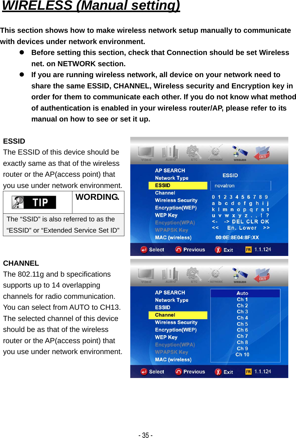   - 35 - WIRELESS (Manual setting)   This section shows how to make wireless network setup manually to communicate with devices under network environment. z Before setting this section, check that Connection should be set Wireless net. on NETWORK section. z If you are running wireless network, all device on your network need to share the same ESSID, CHANNEL, Wireless security and Encryption key in order for them to communicate each other. If you do not know what method of authentication is enabled in your wireless router/AP, please refer to its manual on how to see or set it up.    ESSID The ESSID of this device should be exactly same as that of the wireless router or the AP(access point) that you use under network environment. WORDING.The &ldquo;SSID&rdquo; is also referred to as the &ldquo;ESSID&rdquo; or &ldquo;Extended Service Set ID&rdquo; CHANNEL The 802.11g and b specifications supports up to 14 overlapping channels for radio communication. You can select from AUTO to CH13. The selected channel of this device should be as that of the wireless router or the AP(access point) that you use under network environment.