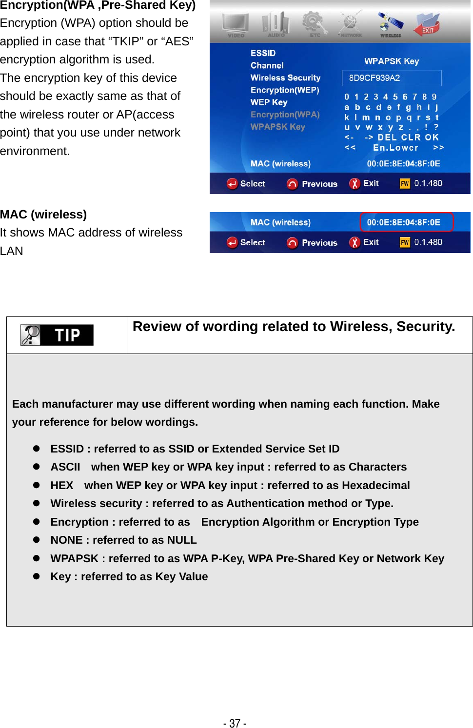   - 37 - Encryption(WPA ,Pre-Shared Key)Encryption (WPA) option should be applied in case that &ldquo;TKIP&rdquo; or &ldquo;AES&rdquo; encryption algorithm is used. The encryption key of this device should be exactly same as that of the wireless router or AP(access point) that you use under network environment.  MAC (wireless) It shows MAC address of wireless LAN         Review of wording related to Wireless, Security. Each manufacturer may use different wording when naming each function. Make your reference for below wordings.  z ESSID : referred to as SSID or Extended Service Set ID z ASCII    when WEP key or WPA key input : referred to as Characters z HEX    when WEP key or WPA key input : referred to as Hexadecimal   z Wireless security : referred to as Authentication method or Type. z Encryption : referred to as    Encryption Algorithm or Encryption Type z NONE : referred to as NULL   z WPAPSK : referred to as WPA P-Key, WPA Pre-Shared Key or Network Key z Key : referred to as Key Value 