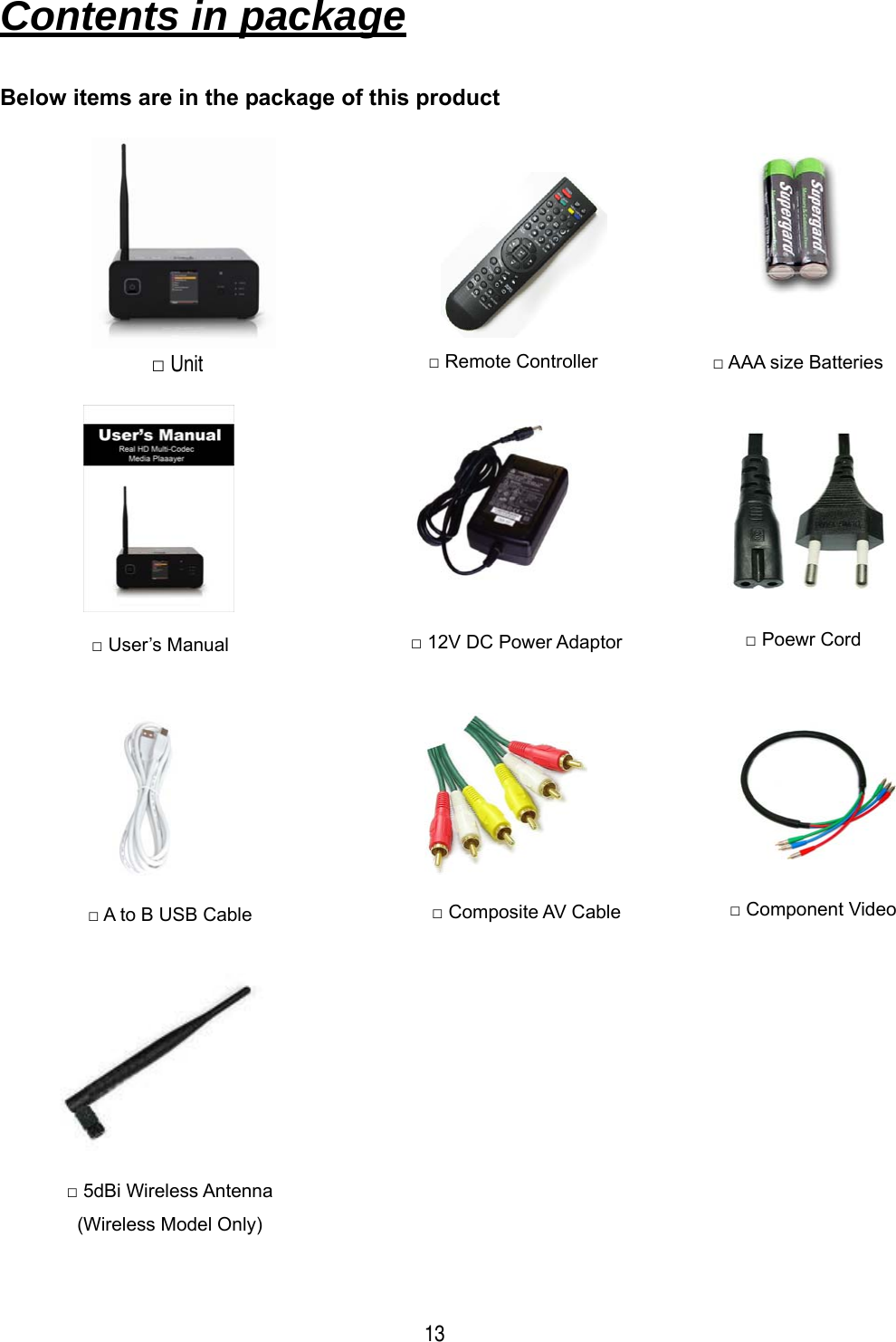  13 Contents in package   Below items are in the package of this product                                     □ Remote Controller  □ AAA size Batteries □ User&rsquo;s Manual  □ 12V DC Power Adaptor  □ Poewr Cord □ A to B USB Cable  □ Composite AV Cable  □ Component Video □ 5dBi Wireless Antenna (Wireless Model Only) □ Unit 