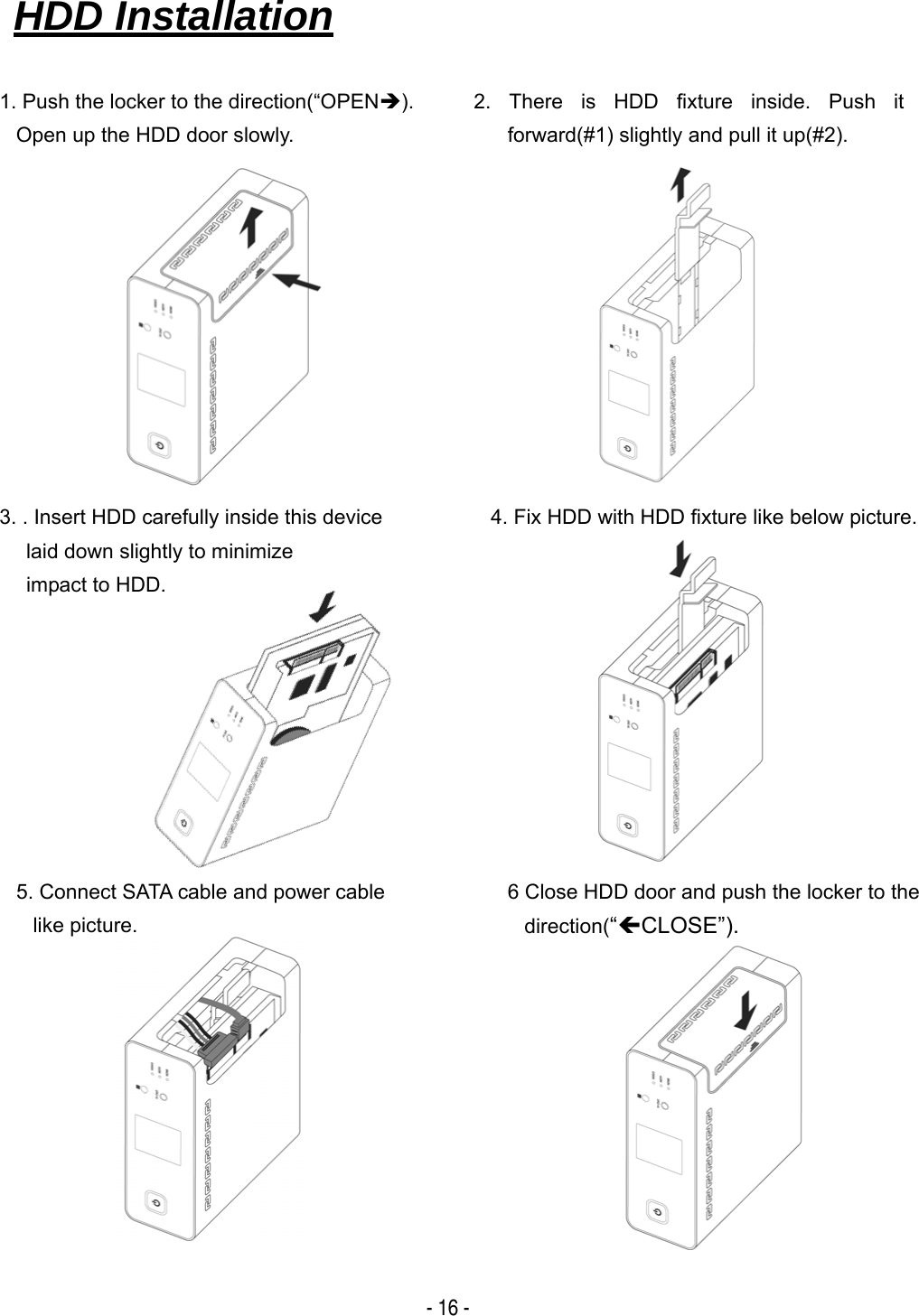  - 16 -                                                                       HDD Installation   1. Push the locker to the direction(&ldquo;OPEN&Icirc;). Open up the HDD door slowly. 4. Fix HDD with HDD fixture like below picture. 2. There is HDD fixture inside. Push it forward(#1) slightly and pull it up(#2). 5. Connect SATA cable and power cable like picture. 6 Close HDD door and push the locker to the direction(&ldquo;&Iacute;CLOSE&rdquo;). 3. . Insert HDD carefully inside this device laid down slightly to minimize   impact to HDD. 