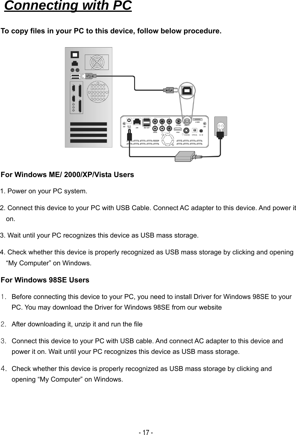   - 17 - To copy files in your PC to this device, follow below procedure.         For Windows ME/ 2000/XP/Vista Users 1. Power on your PC system. 2. Connect this device to your PC with USB Cable. Connect AC adapter to this device. And power it on.  3. Wait until your PC recognizes this device as USB mass storage. 4. Check whether this device is properly recognized as USB mass storage by clicking and opening &ldquo;My Computer&rdquo; on Windows. For Windows 98SE Users 1.  Before connecting this device to your PC, you need to install Driver for Windows 98SE to your PC. You may download the Driver for Windows 98SE from our website 2.  After downloading it, unzip it and run the file 3.  Connect this device to your PC with USB cable. And connect AC adapter to this device and power it on. Wait until your PC recognizes this device as USB mass storage. 4. Check whether this device is properly recognized as USB mass storage by clicking and opening &ldquo;My Computer&rdquo; on Windows. Connecting with PC   