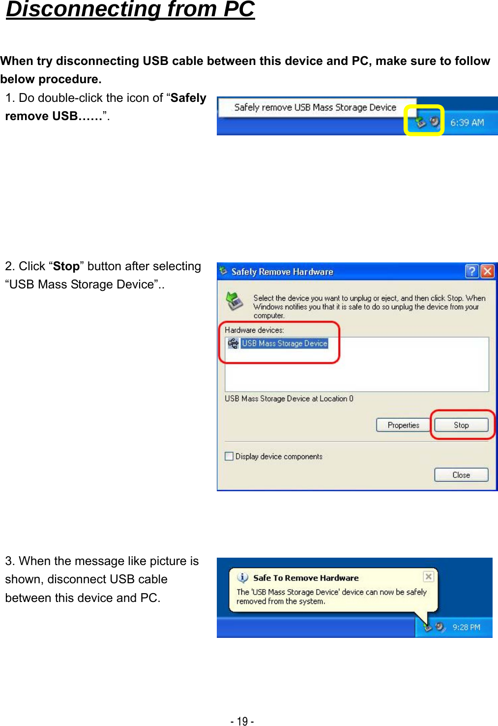   - 19 - When try disconnecting USB cable between this device and PC, make sure to follow below procedure. 1. Do double-click the icon of &ldquo;Safely remove USB&hellip;&hellip;&rdquo;. 2. Click &ldquo;Stop&rdquo; button after selecting &ldquo;USB Mass Storage Device&rdquo;.. 3. When the message like picture is shown, disconnect USB cable between this device and PC. Disconnecting from PC   
