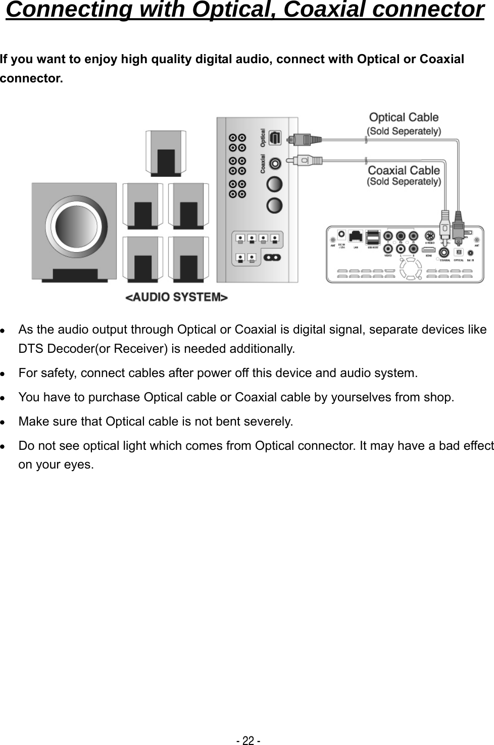   - 22 - If you want to enjoy high quality digital audio, connect with Optical or Coaxial connector.          &bull; As the audio output through Optical or Coaxial is digital signal, separate devices like DTS Decoder(or Receiver) is needed additionally. &bull; For safety, connect cables after power off this device and audio system. &bull; You have to purchase Optical cable or Coaxial cable by yourselves from shop. &bull; Make sure that Optical cable is not bent severely. &bull; Do not see optical light which comes from Optical connector. It may have a bad effect on your eyes.           Connecting with Optical, Coaxial connector   