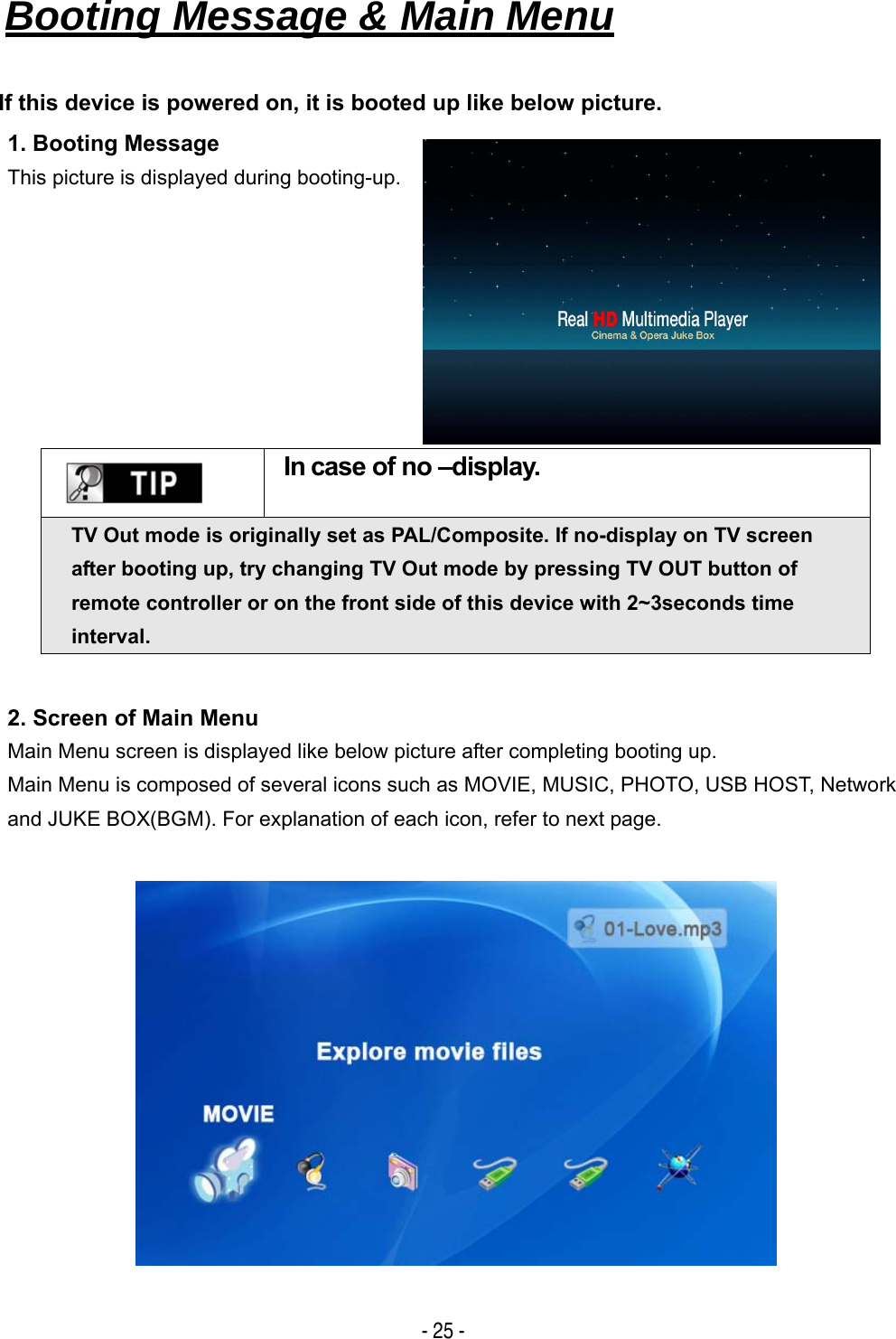   - 25 - Booting Message &amp; Main Menu   If this device is powered on, it is booted up like below picture. 1. Booting Message This picture is displayed during booting-up.     In case of no &ndash;display. TV Out mode is originally set as PAL/Composite. If no-display on TV screen after booting up, try changing TV Out mode by pressing TV OUT button of remote controller or on the front side of this device with 2~3seconds time interval. 2. Screen of Main Menu Main Menu screen is displayed like below picture after completing booting up. Main Menu is composed of several icons such as MOVIE, MUSIC, PHOTO, USB HOST, Network and JUKE BOX(BGM). For explanation of each icon, refer to next page.   