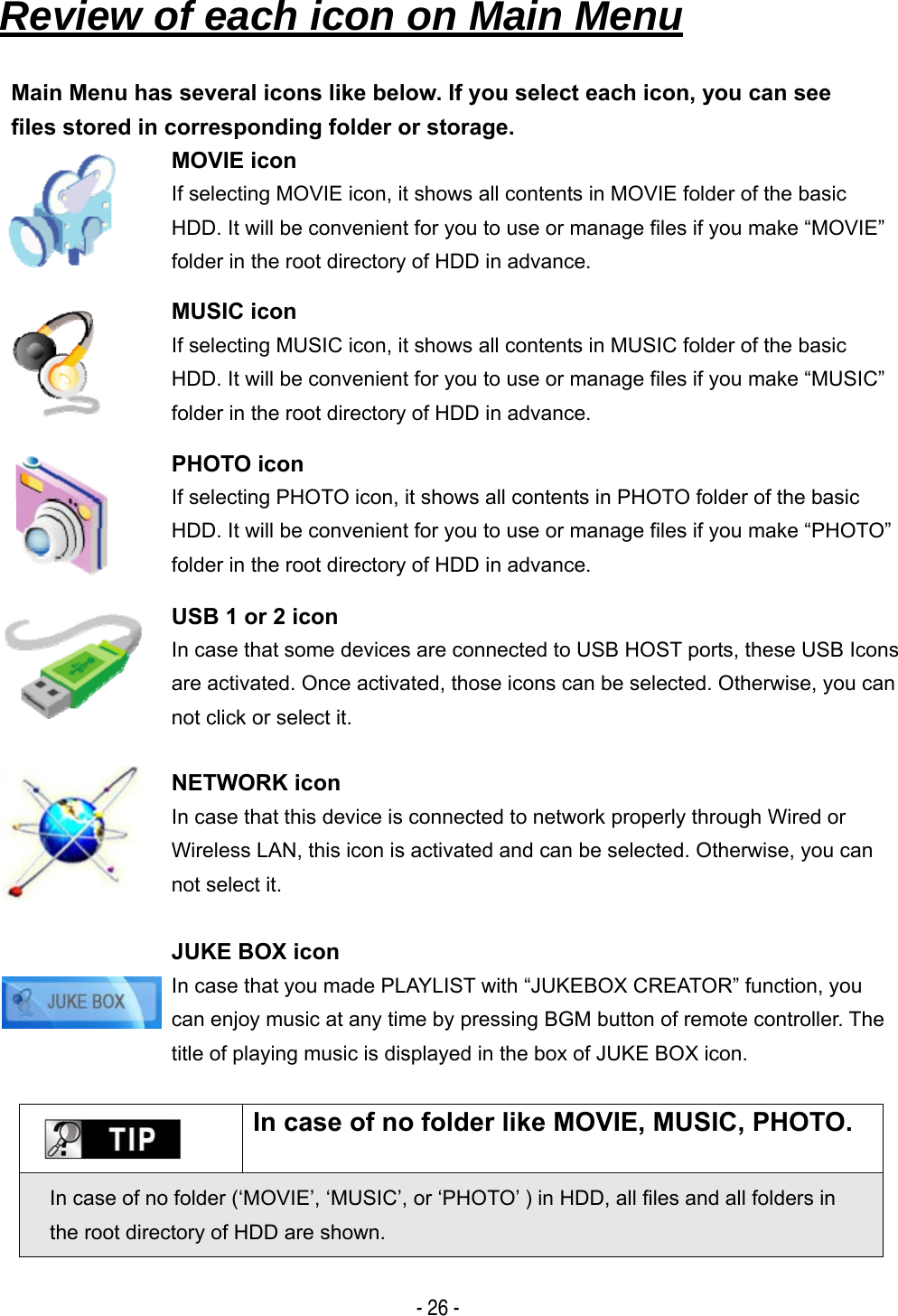   - 26 -   Review of each icon on Main Menu   Main Menu has several icons like below. If you select each icon, you can see files stored in corresponding folder or storage.  MOVIE icon If selecting MOVIE icon, it shows all contents in MOVIE folder of the basic HDD. It will be convenient for you to use or manage files if you make &ldquo;MOVIE&rdquo; folder in the root directory of HDD in advance.  MUSIC icon If selecting MUSIC icon, it shows all contents in MUSIC folder of the basic HDD. It will be convenient for you to use or manage files if you make &ldquo;MUSIC&rdquo; folder in the root directory of HDD in advance.  PHOTO icon If selecting PHOTO icon, it shows all contents in PHOTO folder of the basic HDD. It will be convenient for you to use or manage files if you make &ldquo;PHOTO&rdquo; folder in the root directory of HDD in advance.  USB 1 or 2 icon In case that some devices are connected to USB HOST ports, these USB Icons are activated. Once activated, those icons can be selected. Otherwise, you can not click or select it.  NETWORK icon In case that this device is connected to network properly through Wired or Wireless LAN, this icon is activated and can be selected. Otherwise, you can not select it.    JUKE BOX icon In case that you made PLAYLIST with &ldquo;JUKEBOX CREATOR&rdquo; function, you can enjoy music at any time by pressing BGM button of remote controller. The title of playing music is displayed in the box of JUKE BOX icon.    In case of no folder like MOVIE, MUSIC, PHOTO.   In case of no folder (&lsquo;MOVIE&rsquo;, &lsquo;MUSIC&rsquo;, or &lsquo;PHOTO&rsquo; ) in HDD, all files and all folders in the root directory of HDD are shown. 