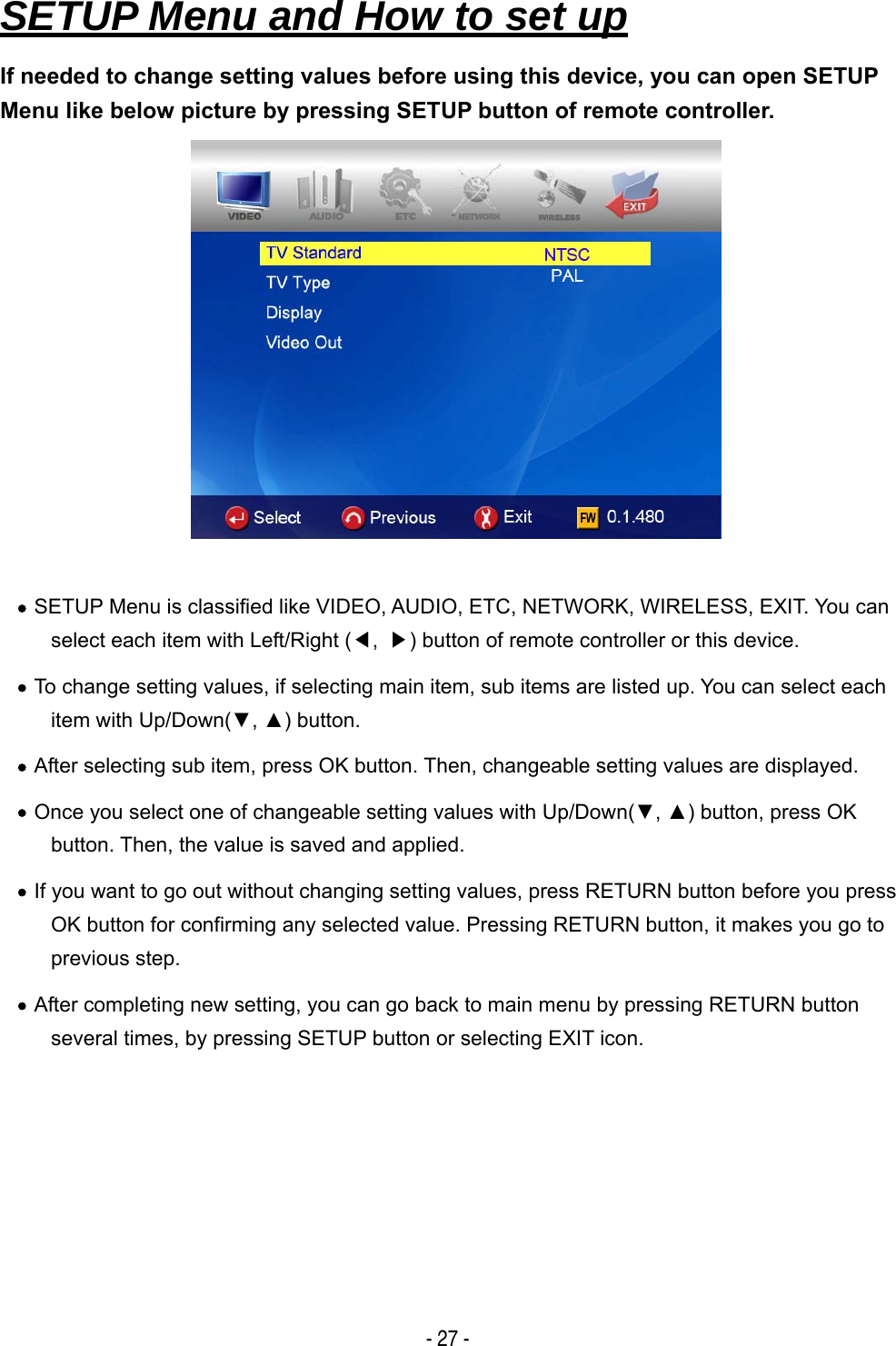   - 27 - SETUP Menu and How to set up If needed to change setting values before using this device, you can open SETUP Menu like below picture by pressing SETUP button of remote controller.   &bull; SETUP Menu is classified like VIDEO, AUDIO, ETC, NETWORK, WIRELESS, EXIT. You can select each item with Left/Right (◀,  ▶) button of remote controller or this device. &bull; To change setting values, if selecting main item, sub items are listed up. You can select each item with Up/Down(▼, ▲) button. &bull; After selecting sub item, press OK button. Then, changeable setting values are displayed. &bull; Once you select one of changeable setting values with Up/Down(▼, ▲) button, press OK button. Then, the value is saved and applied. &bull; If you want to go out without changing setting values, press RETURN button before you press OK button for confirming any selected value. Pressing RETURN button, it makes you go to previous step. &bull; After completing new setting, you can go back to main menu by pressing RETURN button several times, by pressing SETUP button or selecting EXIT icon.      