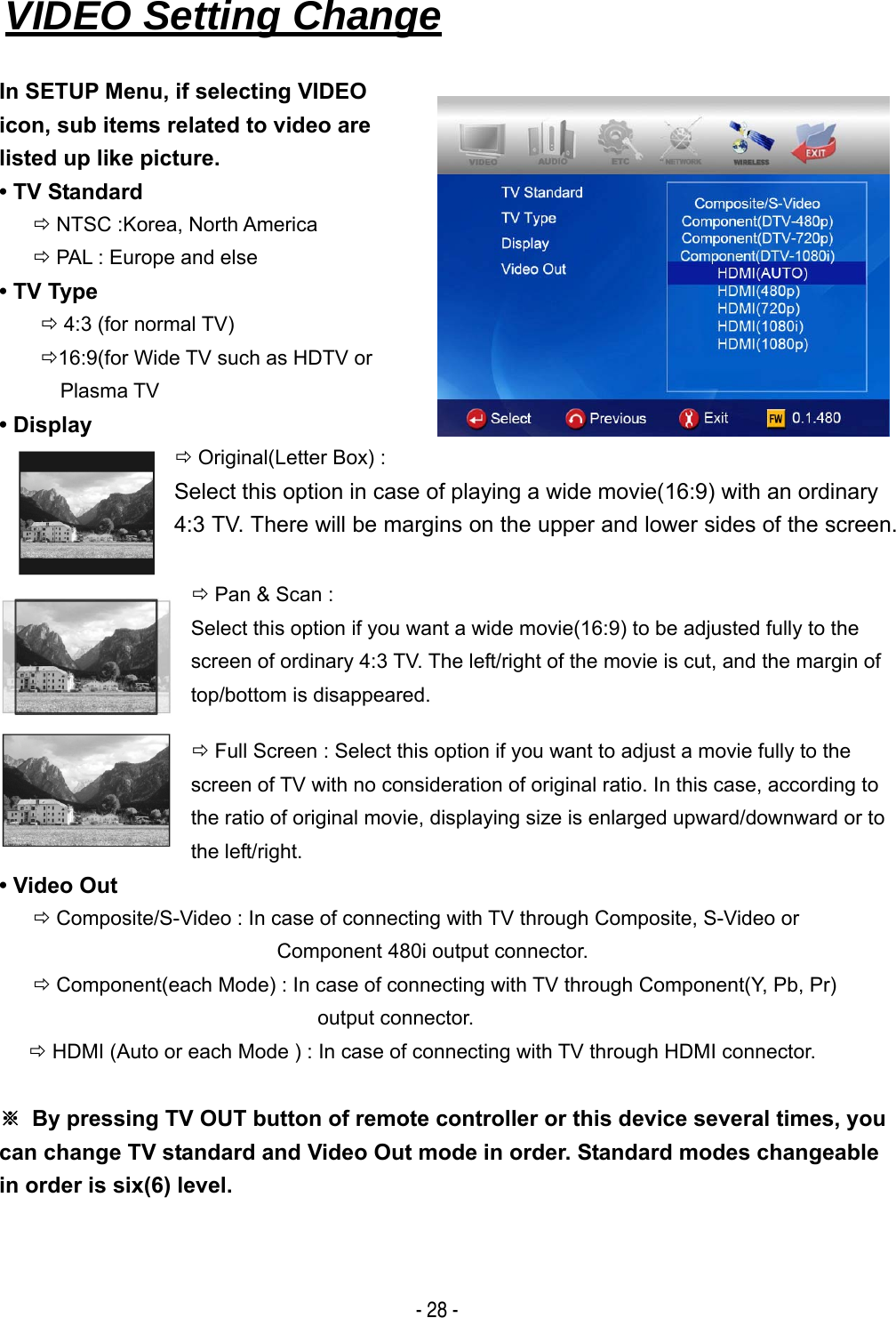   - 28 - VIDEO Setting Change   In SETUP Menu, if selecting VIDEO   icon, sub items related to video are   listed up like picture. &bull; TV Standard &Ouml; NTSC :Korea, North America &Ouml; PAL : Europe and else &bull; TV Type &Ouml; 4:3 (for normal TV) &Ouml;16:9(for Wide TV such as HDTV or Plasma TV &bull; Display &Ouml; Original(Letter Box) :   Select this option in case of playing a wide movie(16:9) with an ordinary 4:3 TV. There will be margins on the upper and lower sides of the screen.  &Ouml; Pan &amp; Scan :   Select this option if you want a wide movie(16:9) to be adjusted fully to the screen of ordinary 4:3 TV. The left/right of the movie is cut, and the margin of top/bottom is disappeared. &Ouml; Full Screen : Select this option if you want to adjust a movie fully to the screen of TV with no consideration of original ratio. In this case, according to the ratio of original movie, displaying size is enlarged upward/downward or to the left/right. &bull; Video Out &Ouml; Composite/S-Video : In case of connecting with TV through Composite, S-Video or Component 480i output connector. &Ouml; Component(each Mode) : In case of connecting with TV through Component(Y, Pb, Pr) output connector. &Ouml; HDMI (Auto or each Mode ) : In case of connecting with TV through HDMI connector.  ※  By pressing TV OUT button of remote controller or this device several times, you can change TV standard and Video Out mode in order. Standard modes changeable in order is six(6) level.  