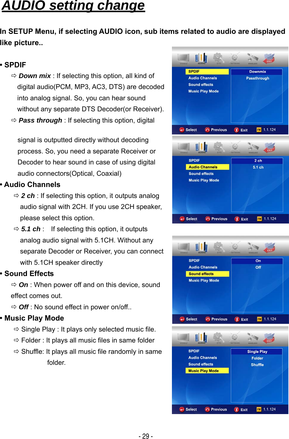   - 29 - AUDIO setting change   In SETUP Menu, if selecting AUDIO icon, sub items related to audio are displayed like picture..  &bull; SPDIF &Ouml; Down mix : If selecting this option, all kind of digital audio(PCM, MP3, AC3, DTS) are decoded into analog signal. So, you can hear sound   without any separate DTS Decoder(or Receiver). &Ouml; Pass through : If selecting this option, digital signal is outputted directly without decoding process. So, you need a separate Receiver or Decoder to hear sound in case of using digital   audio connectors(Optical, Coaxial) &bull; Audio Channels &Ouml; 2 ch : If selecting this option, it outputs analog   audio signal with 2CH. If you use 2CH speaker, please select this option. &Ouml; 5.1 ch :    If selecting this option, it outputs   analog audio signal with 5.1CH. Without any   separate Decoder or Receiver, you can connect   with 5.1CH speaker directly &bull; Sound Effects &Ouml; On : When power off and on this device, sound   effect comes out. &Ouml; Off : No sound effect in power on/off.. &bull; Music Play Mode &Ouml; Single Play : It plays only selected music file. &Ouml; Folder : It plays all music files in same folder &Ouml; Shuffle: It plays all music file randomly in same   folder.       