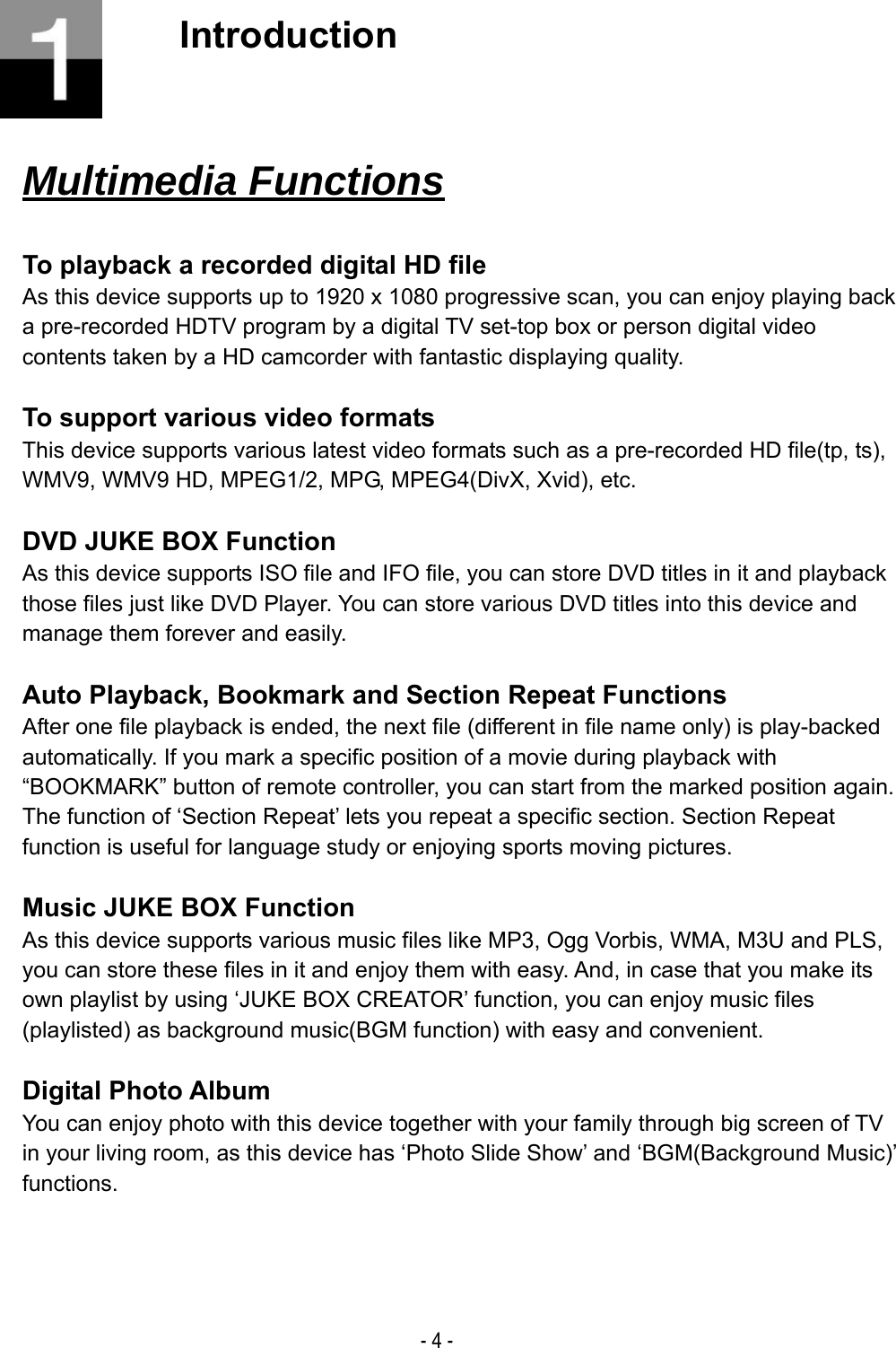  - 4 -  Introduction       Multimedia Functions  To playback a recorded digital HD file As this device supports up to 1920 x 1080 progressive scan, you can enjoy playing back a pre-recorded HDTV program by a digital TV set-top box or person digital video contents taken by a HD camcorder with fantastic displaying quality.  To support various video formats This device supports various latest video formats such as a pre-recorded HD file(tp, ts), WMV9, WMV9 HD, MPEG1/2, MPG, MPEG4(DivX, Xvid), etc.  DVD JUKE BOX Function As this device supports ISO file and IFO file, you can store DVD titles in it and playback those files just like DVD Player. You can store various DVD titles into this device and manage them forever and easily.  Auto Playback, Bookmark and Section Repeat Functions After one file playback is ended, the next file (different in file name only) is play-backed automatically. If you mark a specific position of a movie during playback with &ldquo;BOOKMARK&rdquo; button of remote controller, you can start from the marked position again. The function of &lsquo;Section Repeat&rsquo; lets you repeat a specific section. Section Repeat function is useful for language study or enjoying sports moving pictures.  Music JUKE BOX Function As this device supports various music files like MP3, Ogg Vorbis, WMA, M3U and PLS, you can store these files in it and enjoy them with easy. And, in case that you make its own playlist by using &lsquo;JUKE BOX CREATOR&rsquo; function, you can enjoy music files (playlisted) as background music(BGM function) with easy and convenient.  Digital Photo Album You can enjoy photo with this device together with your family through big screen of TV in your living room, as this device has &lsquo;Photo Slide Show&rsquo; and &lsquo;BGM(Background Music)&rsquo; functions.    