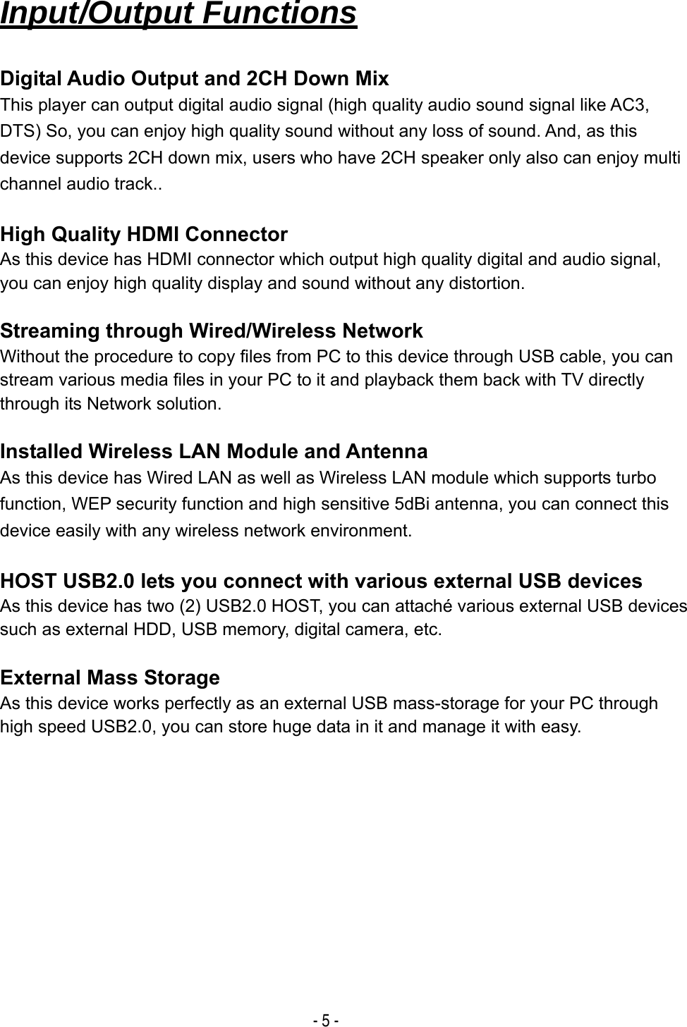  - 5 -   Input/Output Functions  Digital Audio Output and 2CH Down Mix This player can output digital audio signal (high quality audio sound signal like AC3, DTS) So, you can enjoy high quality sound without any loss of sound. And, as this device supports 2CH down mix, users who have 2CH speaker only also can enjoy multi channel audio track..  High Quality HDMI Connector As this device has HDMI connector which output high quality digital and audio signal, you can enjoy high quality display and sound without any distortion.  Streaming through Wired/Wireless Network Without the procedure to copy files from PC to this device through USB cable, you can stream various media files in your PC to it and playback them back with TV directly through its Network solution.  Installed Wireless LAN Module and Antenna As this device has Wired LAN as well as Wireless LAN module which supports turbo function, WEP security function and high sensitive 5dBi antenna, you can connect this device easily with any wireless network environment.  HOST USB2.0 lets you connect with various external USB devices As this device has two (2) USB2.0 HOST, you can attach&eacute; various external USB devices such as external HDD, USB memory, digital camera, etc.  External Mass Storage As this device works perfectly as an external USB mass-storage for your PC through high speed USB2.0, you can store huge data in it and manage it with easy.            