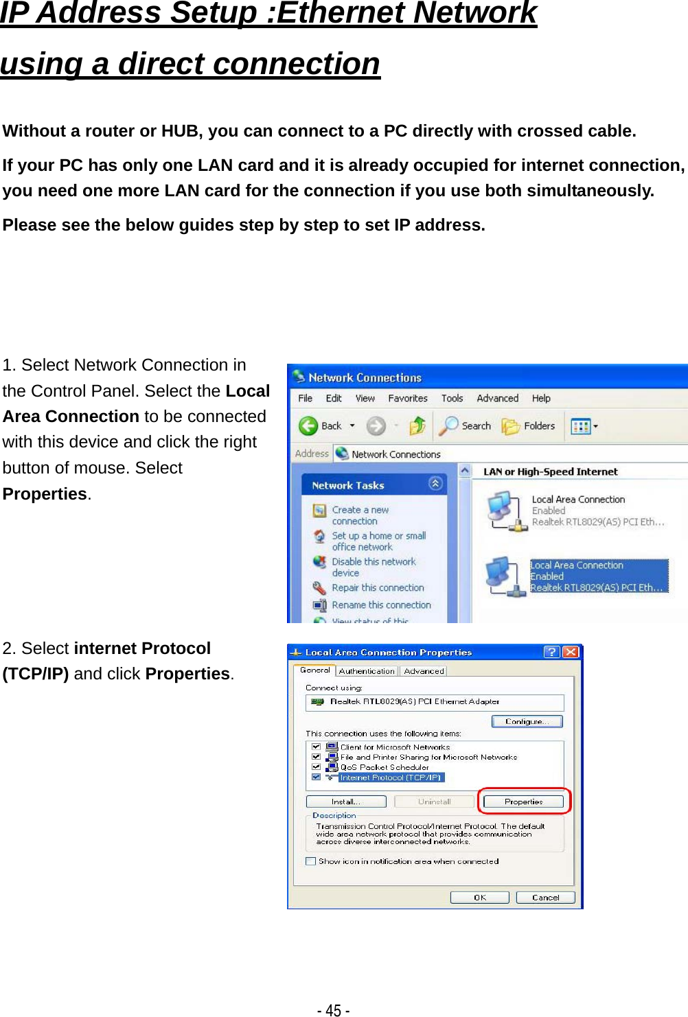   - 45 - IP Address Setup :Ethernet Network using a direct connection    Without a router or HUB, you can connect to a PC directly with crossed cable. If your PC has only one LAN card and it is already occupied for internet connection, you need one more LAN card for the connection if you use both simultaneously. Please see the below guides step by step to set IP address. 1. Select Network Connection in the Control Panel. Select the Local Area Connection to be connected with this device and click the right button of mouse. Select Properties.  2. Select internet Protocol (TCP/IP) and click Properties.  