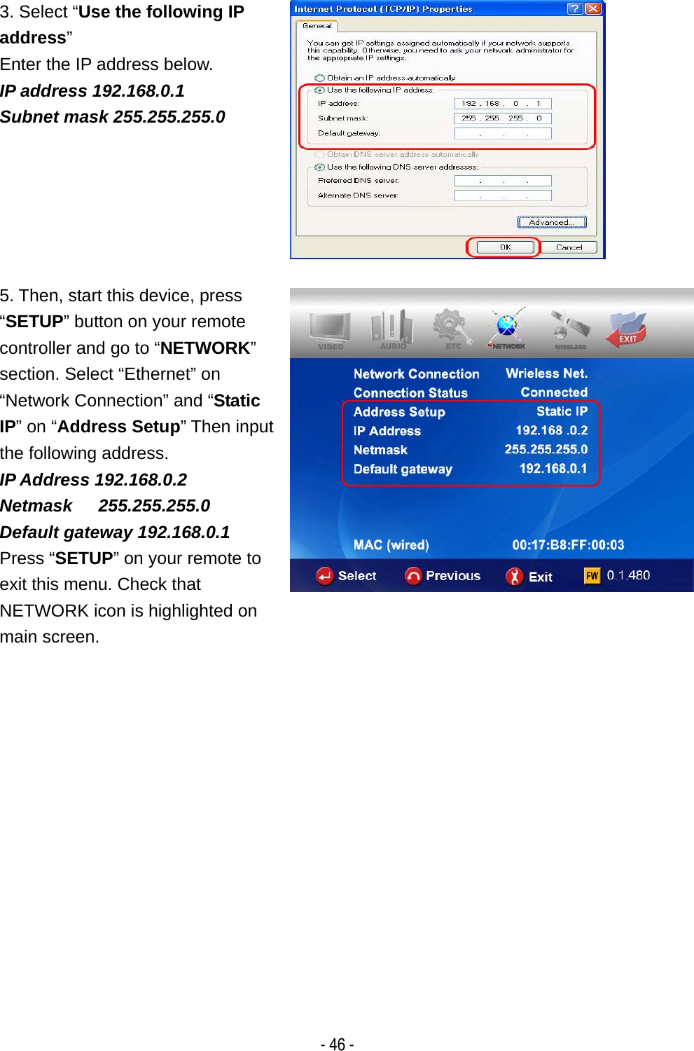   - 46 - 3. Select &ldquo;Use the following IP address&rdquo; Enter the IP address below. IP address 192.168.0.1 Subnet mask 255.255.255.0  5. Then, start this device, press &ldquo;SETUP&rdquo; button on your remote controller and go to &ldquo;NETWORK&rdquo; section. Select &ldquo;Ethernet&rdquo; on &ldquo;Network Connection&rdquo; and &ldquo;Static IP&rdquo; on &ldquo;Address Setup&rdquo; Then input the following address. IP Address 192.168.0.2 Netmask   255.255.255.0 Default gateway 192.168.0.1 Press &ldquo;SETUP&rdquo; on your remote to exit this menu. Check that NETWORK icon is highlighted on main screen.   