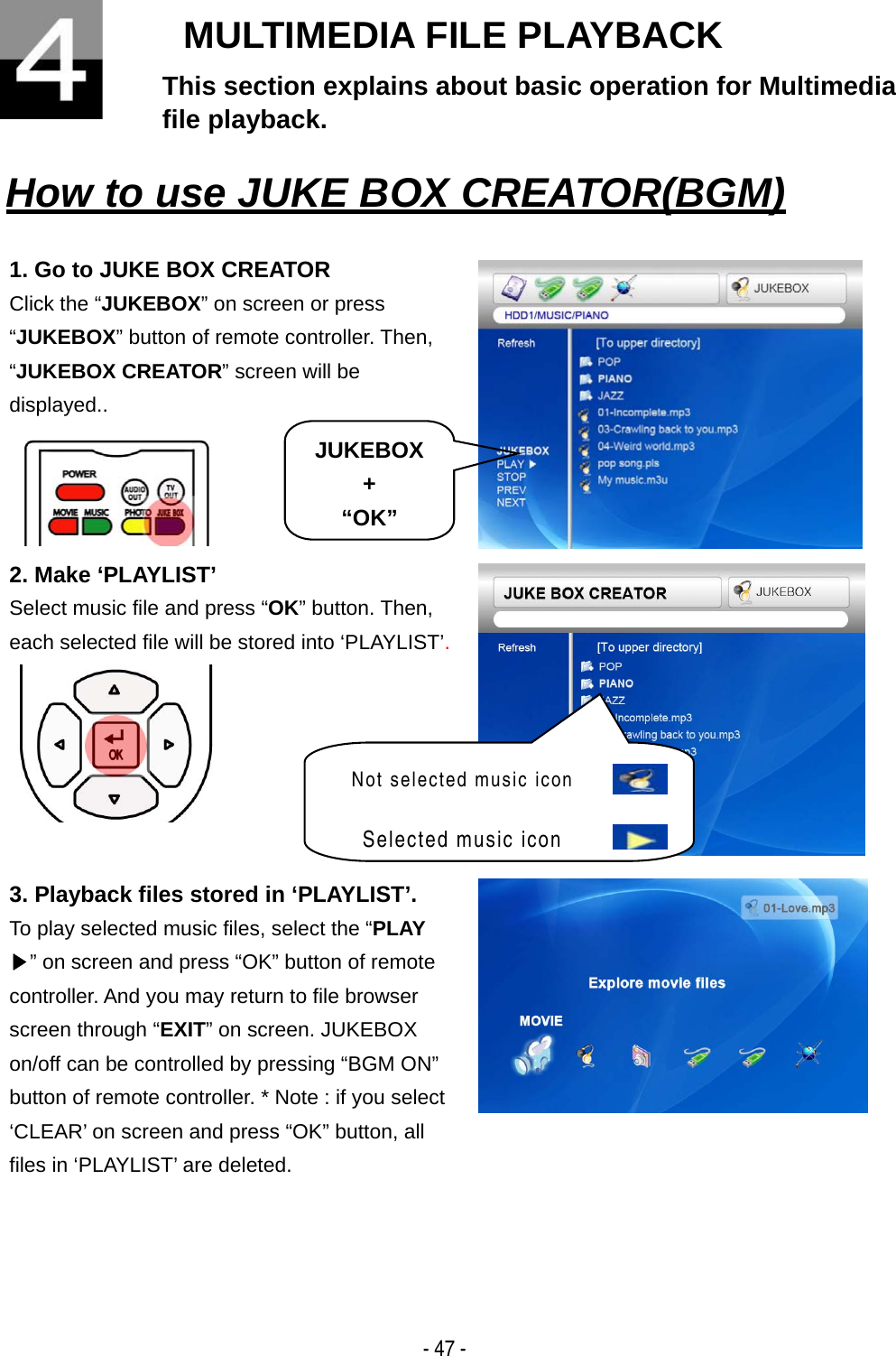   - 47 - MULTIMEDIA FILE PLAYBACK This section explains about basic operation for Multimedia file playback.   How to use JUKE BOX CREATOR(BGM)   1. Go to JUKE BOX CREATOR Click the &ldquo;JUKEBOX&rdquo; on screen or press &ldquo;JUKEBOX&rdquo; button of remote controller. Then, &ldquo;JUKEBOX CREATOR&rdquo; screen will be displayed..   2. Make &lsquo;PLAYLIST&rsquo; Select music file and press &ldquo;OK&rdquo; button. Then, each selected file will be stored into &lsquo;PLAYLIST&rsquo;.   3. Playback files stored in &lsquo;PLAYLIST&rsquo;. To play selected music files, select the &ldquo;PLAY ▶&rdquo; on screen and press &ldquo;OK&rdquo; button of remote controller. And you may return to file browser screen through &ldquo;EXIT&rdquo; on screen. JUKEBOX on/off can be controlled by pressing &ldquo;BGM ON&rdquo; button of remote controller. * Note : if you select &lsquo;CLEAR&rsquo; on screen and press &ldquo;OK&rdquo; button, all files in &lsquo;PLAYLIST&rsquo; are deleted.  JUKEBOX + &ldquo;OK&rdquo;Not selected music icon  Selected music icon  