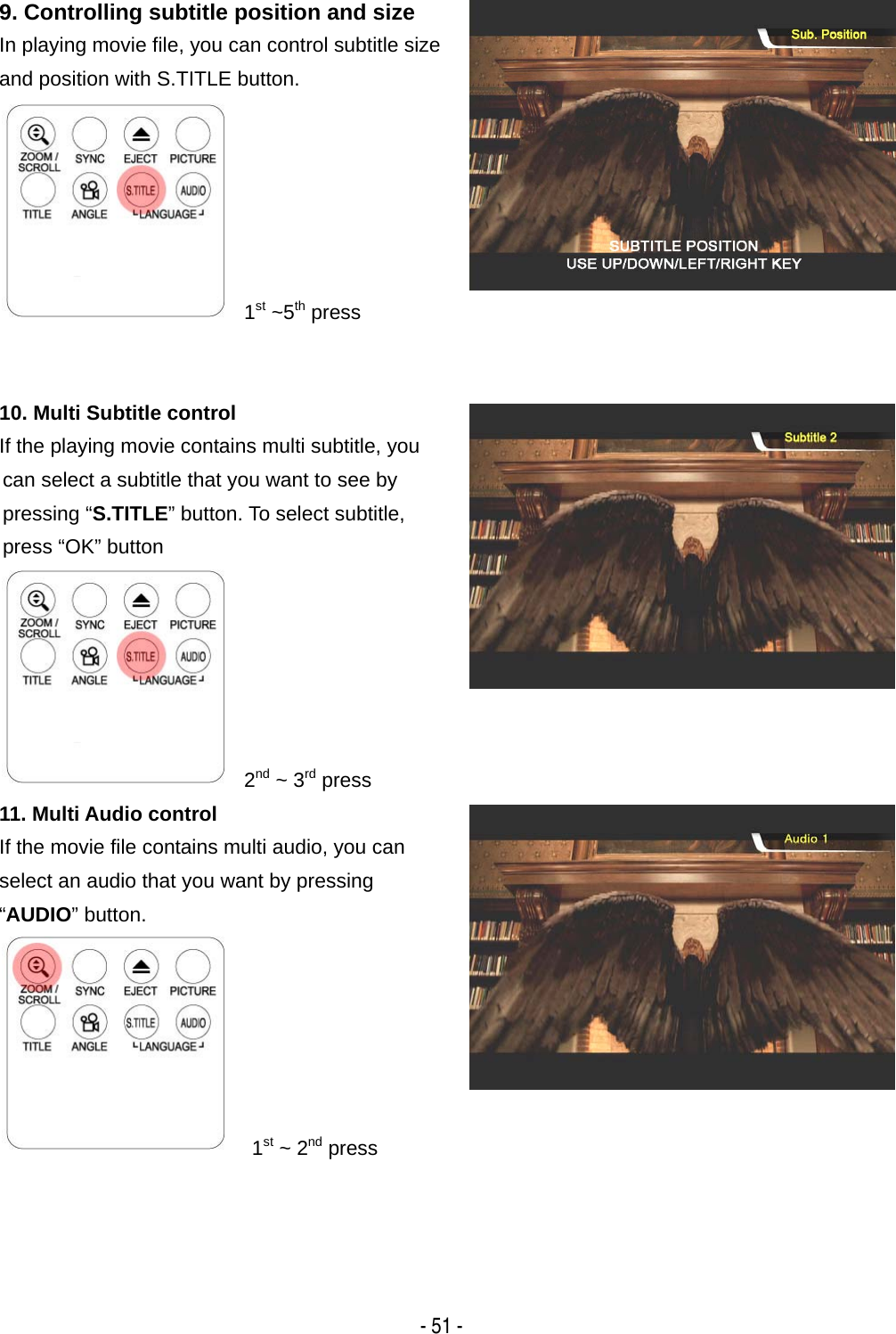   - 51 - 9. Controlling subtitle position and size In playing movie file, you can control subtitle size and position with S.TITLE button.       1st ~5th press 10. Multi Subtitle control If the playing movie contains multi subtitle, you can select a subtitle that you want to see by pressing &ldquo;S.TITLE&rdquo; button. To select subtitle, press &ldquo;OK&rdquo; button       2nd ~ 3rd press 11. Multi Audio control If the movie file contains multi audio, you can   select an audio that you want by pressing &ldquo;AUDIO&rdquo; button.         1st ~ 2nd press 