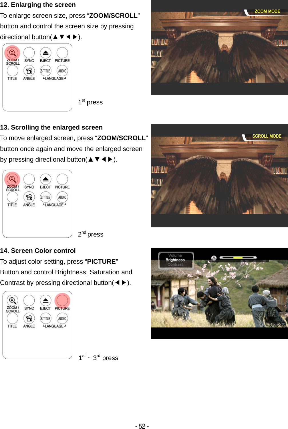   - 52 - 12. Enlarging the screen To enlarge screen size, press &ldquo;ZOOM/SCROLL&rdquo; button and control the screen size by pressing directional button(▲▼◀▶).    1st press 13. Scrolling the enlarged screen To move enlarged screen, press &ldquo;ZOOM/SCROLL&rdquo;button once again and move the enlarged screen by pressing directional button(▲▼◀▶).       2nd press 14. Screen Color control To adjust color setting, press &ldquo;PICTURE&rdquo; Button and control Brightness, Saturation and Contrast by pressing directional button(◀▶).       1st ~ 3rd press 