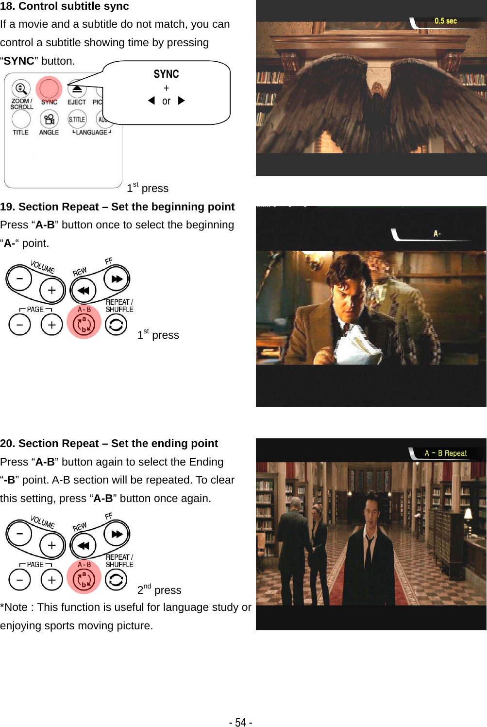   - 54 - 18. Control subtitle sync If a movie and a subtitle do not match, you can control a subtitle showing time by pressing &ldquo;SYNC&rdquo; button.       1st press 19. Section Repeat &ndash; Set the beginning point Press &ldquo;A-B&rdquo; button once to select the beginning &ldquo;A-&ldquo; point. 1st press  20. Section Repeat &ndash; Set the ending point   Press &ldquo;A-B&rdquo; button again to select the Ending &ldquo;-B&rdquo; point. A-B section will be repeated. To clear this setting, press &ldquo;A-B&rdquo; button once again. 2nd press *Note : This function is useful for language study or enjoying sports moving picture.  SYNC +  ◀ or ▶ 