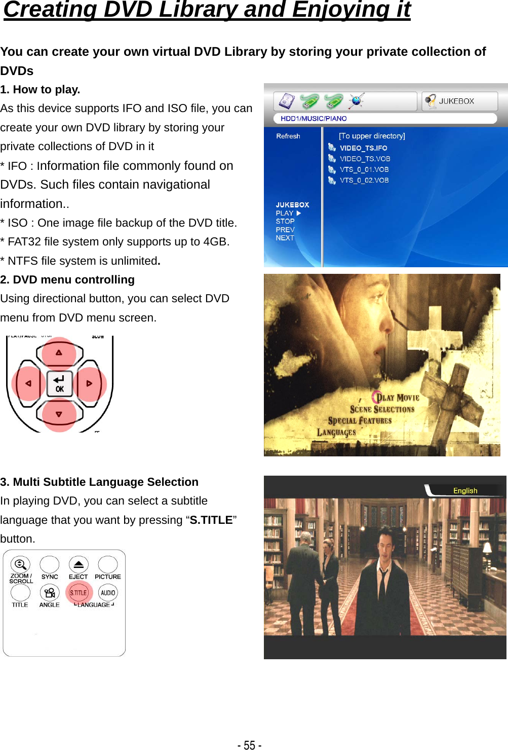  - 55 - Creating DVD Library and Enjoying it   You can create your own virtual DVD Library by storing your private collection of DVDs 1. How to play. As this device supports IFO and ISO file, you can create your own DVD library by storing your private collections of DVD in it   * IFO : Information file commonly found on DVDs. Such files contain navigational information.. * ISO : One image file backup of the DVD title. * FAT32 file system only supports up to 4GB. * NTFS file system is unlimited. 2. DVD menu controlling Using directional button, you can select DVD menu from DVD menu screen.   3. Multi Subtitle Language Selection In playing DVD, you can select a subtitle language that you want by pressing &ldquo;S.TITLE&rdquo; button.  
