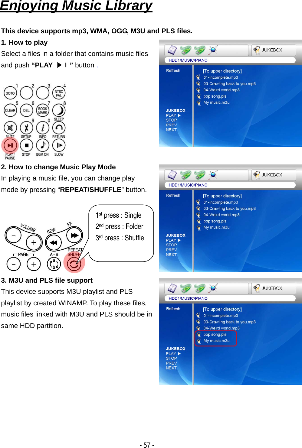   - 57 - Enjoying Music Library   This device supports mp3, WMA, OGG, M3U and PLS files. 1. How to play Select a files in a folder that contains music files and push &ldquo;PLAY  ▶∥&rdquo; button .   2. How to change Music Play Mode In playing a music file, you can change play mode by pressing &ldquo;REPEAT/SHUFFLE&rdquo; button.    3. M3U and PLS file support This device supports M3U playlist and PLS playlist by created WINAMP. To play these files, music files linked with M3U and PLS should be in same HDD partition.       1st press : Single 2nd press : Folder 3rd press : Shuffle  
