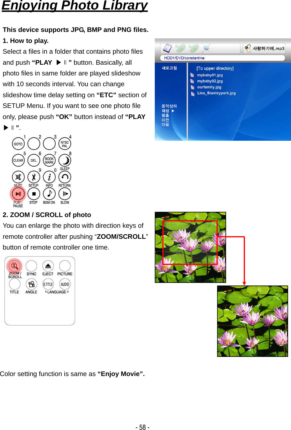   - 58 - Enjoying Photo Library   This device supports JPG, BMP and PNG files. 1. How to play. Select a files in a folder that contains photo files and push &ldquo;PLAY  ▶∥&rdquo; button. Basically, all photo files in same folder are played slideshow with 10 seconds interval. You can change slideshow time delay setting on &ldquo;ETC&rdquo; section of SETUP Menu. If you want to see one photo file only, please push &ldquo;OK&rdquo; button instead of &ldquo;PLAY ▶∥&rdquo;. 2. ZOOM / SCROLL of photo You can enlarge the photo with direction keys of remote controller after pushing &ldquo;ZOOM/SCROLL&rdquo; button of remote controller one time.     Color setting function is same as &ldquo;Enjoy Movie&rdquo;.    