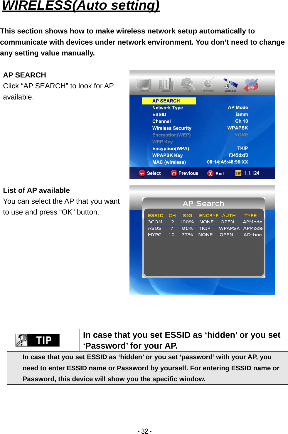   - 32 - WIRELESS(Auto setting)   This section shows how to make wireless network setup automatically to communicate with devices under network environment. You don&rsquo;t need to change any setting value manually.  AP SEARCH Click &ldquo;AP SEARCH&rdquo; to look for AP available.   List of AP available You can select the AP that you want to use and press &ldquo;OK&rdquo; button.        In case that you set ESSID as &lsquo;hidden&rsquo; or you set &lsquo;Password&rsquo; for your AP. In case that you set ESSID as &lsquo;hidden&rsquo; or you set &lsquo;password&rsquo; with your AP, you need to enter ESSID name or Password by yourself. For entering ESSID name or Password, this device will show you the specific window. 