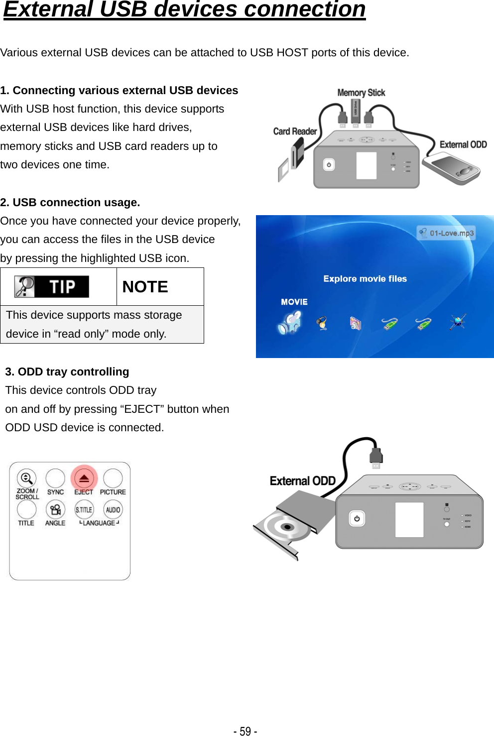   - 59 - External USB devices connection   Various external USB devices can be attached to USB HOST ports of this device.  1. Connecting various external USB devices With USB host function, this device supports   external USB devices like hard drives,   memory sticks and USB card readers up to   two devices one time.  2. USB connection usage. Once you have connected your device properly,   you can access the files in the USB device   by pressing the highlighted USB icon.  NOTE This device supports mass storage device in &ldquo;read only&rdquo; mode only.   3. ODD tray controlling This device controls ODD tray   on and off by pressing &ldquo;EJECT&rdquo; button when   ODD USD device is connected.                 