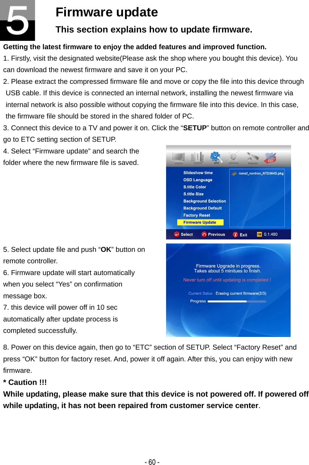   - 60 - Firmware update This section explains how to update firmware. Getting the latest firmware to enjoy the added features and improved function. 1. Firstly, visit the designated website(Please ask the shop where you bought this device). You can download the newest firmware and save it on your PC. 2. Please extract the compressed firmware file and move or copy the file into this device through USB cable. If this device is connected an internal network, installing the newest firmware via internal network is also possible without copying the firmware file into this device. In this case, the firmware file should be stored in the shared folder of PC. 3. Connect this device to a TV and power it on. Click the &ldquo;SETUP&rdquo; button on remote controller and go to ETC setting section of SETUP. 4. Select &ldquo;Firmware update&rdquo; and search the folder where the new firmware file is saved.   5. Select update file and push &ldquo;OK&rdquo; button on remote controller. 6. Firmware update will start automatically when you select &ldquo;Yes&rdquo; on confirmation message box. 7. this device will power off in 10 sec automatically after update process is completed successfully.  8. Power on this device again, then go to &ldquo;ETC&rdquo; section of SETUP. Select &ldquo;Factory Reset&rdquo; and press &ldquo;OK&rdquo; button for factory reset. And, power it off again. After this, you can enjoy with new firmware. * Caution !!! While updating, please make sure that this device is not powered off. If powered off while updating, it has not been repaired from customer service center. 
