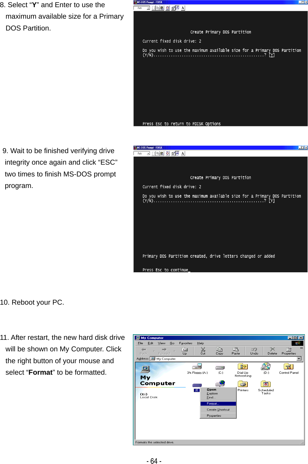    - 64 -8. Select &ldquo;Y&rdquo; and Enter to use the maximum available size for a Primary DOS Partition. 9. Wait to be finished verifying drive integrity once again and click &ldquo;ESC&rdquo; two times to finish MS-DOS prompt program.  10. Reboot your PC. 11. After restart, the new hard disk drive will be shown on My Computer. Click the right button of your mouse and select &ldquo;Format&rdquo; to be formatted. 