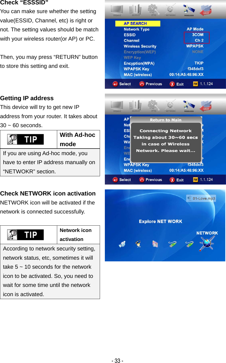   - 33 - Check &ldquo;ESSSID&rdquo; You can make sure whether the setting value(ESSID, Channel, etc) is right or not. The setting values should be match with your wireless router(or AP) or PC.  Then, you may press &ldquo;RETURN&rdquo; button to store this setting and exit.  Getting IP address This device will try to get new IP address from your router. It takes about 30 ~ 60 seconds.  With Ad-hoc mode If you are using Ad-hoc mode, you have to enter IP address manually on &ldquo;NETWOKR&rdquo; section.   Check NETWORK icon activation NETWORK icon will be activated if the network is connected successfully.   Network icon activation According to network security setting, network status, etc, sometimes it will take 5 ~ 10 seconds for the network icon to be activated. So, you need to wait for some time until the network icon is activated.         
