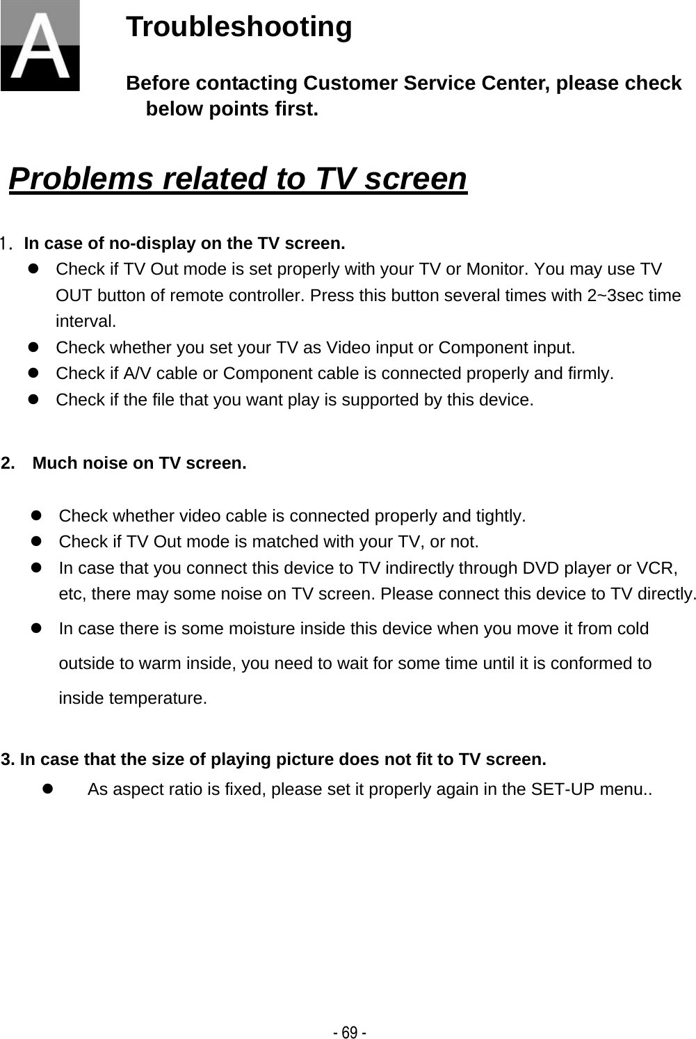    - 69 -Troubleshooting Before contacting Customer Service Center, please check below points first.   Problems related to TV screen   1.  In case of no-display on the TV screen. z  Check if TV Out mode is set properly with your TV or Monitor. You may use TV OUT button of remote controller. Press this button several times with 2~3sec time interval. z  Check whether you set your TV as Video input or Component input. z  Check if A/V cable or Component cable is connected properly and firmly. z  Check if the file that you want play is supported by this device.    2.    Much noise on TV screen.  z  Check whether video cable is connected properly and tightly. z  Check if TV Out mode is matched with your TV, or not. z  In case that you connect this device to TV indirectly through DVD player or VCR, etc, there may some noise on TV screen. Please connect this device to TV directly. z  In case there is some moisture inside this device when you move it from cold outside to warm inside, you need to wait for some time until it is conformed to inside temperature.  3. In case that the size of playing picture does not fit to TV screen. z  As aspect ratio is fixed, please set it properly again in the SET-UP menu..      
