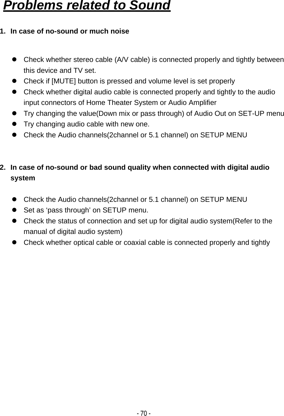    - 70 -1.  In case of no-sound or much noise  z  Check whether stereo cable (A/V cable) is connected properly and tightly between this device and TV set.   z  Check if [MUTE] button is pressed and volume level is set properly z  Check whether digital audio cable is connected properly and tightly to the audio input connectors of Home Theater System or Audio Amplifier z  Try changing the value(Down mix or pass through) of Audio Out on SET-UP menu z  Try changing audio cable with new one. z  Check the Audio channels(2channel or 5.1 channel) on SETUP MENU   2.  In case of no-sound or bad sound quality when connected with digital audio system  z  Check the Audio channels(2channel or 5.1 channel) on SETUP MENU z  Set as &lsquo;pass through&rsquo; on SETUP menu. z  Check the status of connection and set up for digital audio system(Refer to the manual of digital audio system) z  Check whether optical cable or coaxial cable is connected properly and tightly              Problems related to Sound 
