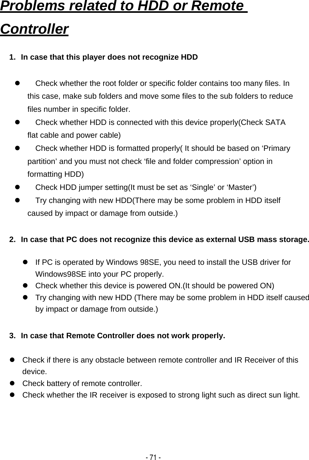    - 71 -1.  In case that this player does not recognize HDD  z  Check whether the root folder or specific folder contains too many files. In this case, make sub folders and move some files to the sub folders to reduce files number in specific folder. z  Check whether HDD is connected with this device properly(Check SATA flat cable and power cable) z  Check whether HDD is formatted properly( It should be based on &lsquo;Primary partition&rsquo; and you must not check &lsquo;file and folder compression&rsquo; option in formatting HDD) z  Check HDD jumper setting(It must be set as &lsquo;Single&rsquo; or &lsquo;Master&rsquo;) z  Try changing with new HDD(There may be some problem in HDD itself caused by impact or damage from outside.)  2.  In case that PC does not recognize this device as external USB mass storage.  z  If PC is operated by Windows 98SE, you need to install the USB driver for Windows98SE into your PC properly. z  Check whether this device is powered ON.(It should be powered ON) z  Try changing with new HDD (There may be some problem in HDD itself caused by impact or damage from outside.)  3.  In case that Remote Controller does not work properly.  z  Check if there is any obstacle between remote controller and IR Receiver of this device.  z  Check battery of remote controller. z  Check whether the IR receiver is exposed to strong light such as direct sun light.  Problems related to HDD or Remote Controller   
