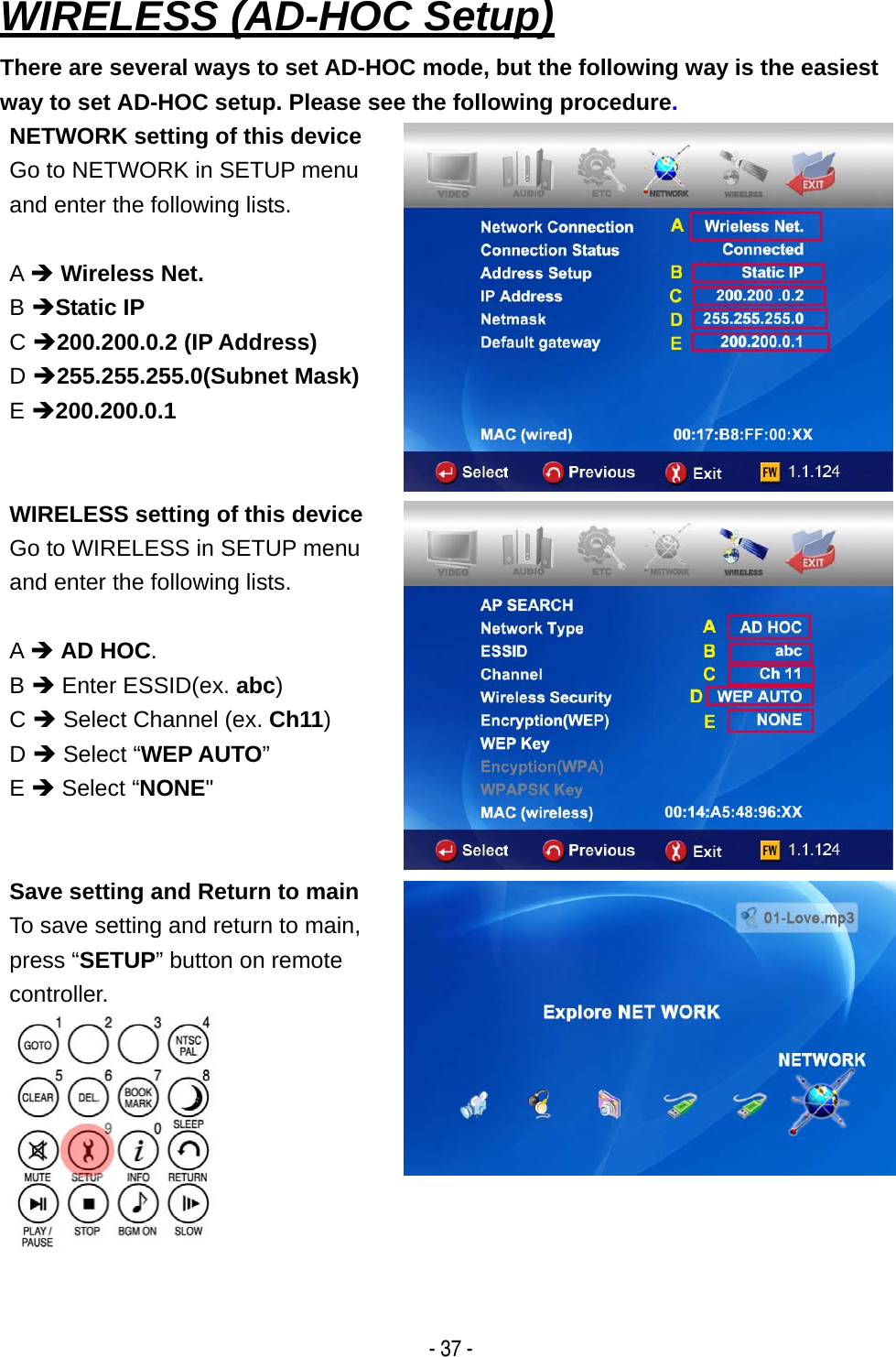   - 37 - WIRELESS (AD-HOC Setup) There are several ways to set AD-HOC mode, but the following way is the easiest way to set AD-HOC setup. Please see the following procedure. NETWORK setting of this device Go to NETWORK in SETUP menu and enter the following lists.  A &Icirc; Wireless Net. B &Icirc;Static IP C &Icirc;200.200.0.2 (IP Address) D &Icirc;255.255.255.0(Subnet Mask)  E &Icirc;200.200.0.1 WIRELESS setting of this device Go to WIRELESS in SETUP menu and enter the following lists.  A &Icirc; AD HOC. B &Icirc; Enter ESSID(ex. abc) C &Icirc; Select Channel (ex. Ch11) D &Icirc; Select &ldquo;WEP AUTO&rdquo;  E &Icirc; Select &ldquo;NONE" Save setting and Return to main To save setting and return to main, press &ldquo;SETUP&rdquo; button on remote controller.   