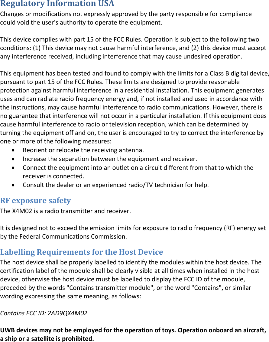 Regulatory Information USA Changes or modifications not expressly approved by the party responsible for compliance could oid the use’s authoity to opeate the euipet.This device complies with part 15 of the FCC Rules. Operation is subject to the following two conditions: (1) This device may not cause harmful interference, and (2) this device must accept any interference received, including interference that may cause undesired operation. This equipment has been tested and found to comply with the limits for a Class B digital device, pursuant to part 15 of the FCC Rules. These limits are designed to provide reasonable protection against harmful interference in a residential installation. This equipment generates uses and can radiate radio frequency energy and, if not installed and used in accordance with the instructions, may cause harmful interference to radio communications. However, there is no guarantee that interference will not occur in a particular installation. If this equipment does cause harmful interference to radio or television reception, which can be determined by turning the equipment off and on, the user is encouraged to try to correct the interference by one or more of the following measures: Reorient or relocate the receiving antenna.Increase the separation between the equipment and receiver.Connect the equipment into an outlet on a circuit different from that to which thereceiver is connected.Consult the dealer or an experienced radio/TV technician for help.RF exposure safety The X4M02 is a radio transmitter and receiver. It is designed not to exceed the emission limits for exposure to radio frequency (RF) energy set by the Federal Communications Commission. Labelling Requirements for the Host Device The host device shall be properly labelled to identify the modules within the host device. The certification label of the module shall be clearly visible at all times when installed in the host device, otherwise the host device must be labelled to display the FCC ID of the module, preceded by the words &quot;Contains transmitter module&quot;, or the word &quot;Contains&quot;, or similar wording expressing the same meaning, as follows: Contains FCC ID: 2AD9QX4M02 UWB devices may not be employed for the operation of toys. Operation onboard an aircraft, a ship or a satellite is prohibited. 