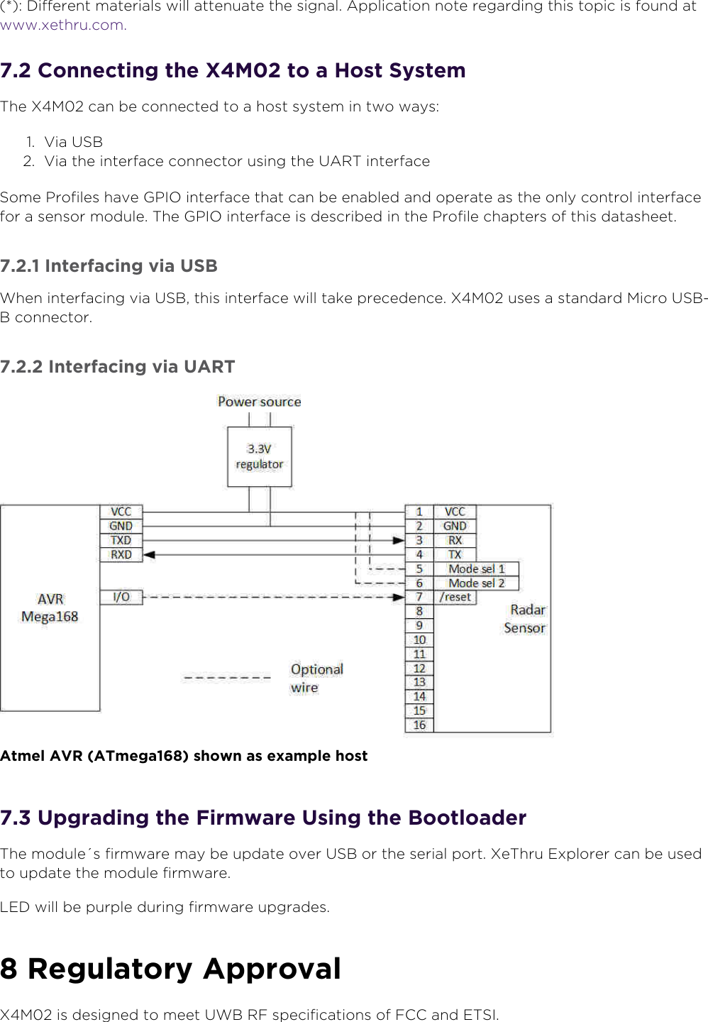 8oveld” ASwww.xethru.comCo(yright ©  8oveld” AS A Prelimin”ry - X7 D”t”sheetP”ge .  .  *: Different m”teri”ls will ”ttenu”te the sign”l. A((lic”tion note reg”rding this to(ic is found ”t www.xethru.com.. Connecting the X7 to a 3ost SystemThe X7 c”n be connected to ” host system in two w”ys:Vi” USBVi” the interf”ce connector using the UART interf”ceSome Profiles h”ve 2PI9 interf”ce th”t c”n be en”bled ”nd o(er”te ”s the only control interf”ce for ” sensor module. The 2PI9 interf”ce is described in the Profile ch”(ters of this d”t”sheet... Interfacing via USBWhen interf”cing vi” USB, this interf”ce will t”ke (recedence. X7 uses ” st”nd”rd 7icro USB-B connector... Interfacing via UART Atmel AVR ATmega shown as exam(le host. U(grading the 1irmware Using the BootloaderThe module´s firmw”re m”y be u(d”te over USB or the seri”l (ort. XeThru 0x(lorer c”n be used to u(d”te the module firmw”re.60D will be (ur(le during firmw”re u(gr”des. Regulatory A((rovalX7 is designed to meet UWB R1 s(ecific”tions of 1CC ”nd 0TSI.
