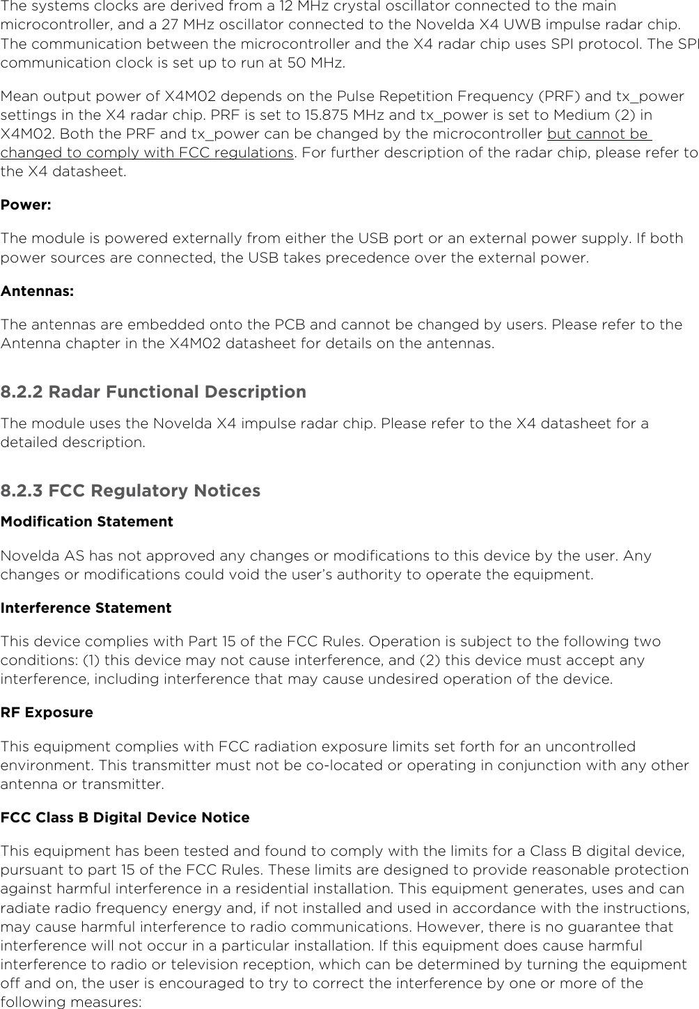 8oveld” ASwww.xethru.comCo(yright ©  8oveld” AS A Prelimin”ry - X7 D”t”sheetP”ge The systems clocks ”re derived from ”  73z cryst”l oscill”tor connected to the m”in microcontroller, ”nd ”  73z oscill”tor connected to the 8oveld” X UWB im(ulse r”d”r chi(. The communic”tion between the microcontroller ”nd the X r”d”r chi( uses SPI (rotocol. The SPI communic”tion clock is set u( to run ”t  73z.7e”n out(ut (ower of X7 de(ends on the Pulse Re(etition 1re)uency PR1 ”nd tx_(ower settings in the X r”d”r chi(. PR1 is set to . 73z ”nd tx_(ower is set to 7edium  in X7. Both the PR1 ”nd tx_(ower c”n be ch”nged by the microcontroller but c”nnot be . 1or further descri(tion of the r”d”r chi(, (le”se refer to ch”nged to com(ly with 1CC regul”tionsthe X d”t”sheet.Power:The module is (owered extern”lly from either the USB (ort or ”n extern”l (ower su((ly. If both (ower sources ”re connected, the USB t”kes (recedence over the extern”l (ower.Antennas:The ”ntenn”s ”re embedded onto the PCB ”nd c”nnot be ch”nged by users. Ple”se refer to the Antenn” ch”(ter in the X7 d”t”sheet for det”ils on the ”ntenn”s... Radar 1unctional Descri(tionThe module uses the 8oveld” X im(ulse r”d”r chi(. Ple”se refer to the X d”t”sheet for ” det”iled descri(tion... 1CC Regulatory 8otices7odification Statement8oveld” AS h”s not ”((roved ”ny ch”nges or modific”tions to this device by the user. Any ch”nges or modific”tions could void the user’s ”uthority to o(er”te the e)ui(ment.Interference StatementThis device com(lies with P”rt  of the 1CC Rules. 9(er”tion is subject to the following two conditions:  this device m”y not c”use interference, ”nd  this device must ”cce(t ”ny interference, including interference th”t m”y c”use undesired o(er”tion of the device.R1 0x(osureThis e)ui(ment com(lies with 1CC r”di”tion ex(osure limits set forth for ”n uncontrolled environment. This tr”nsmitter must not be co-loc”ted or o(er”ting in conjunction with ”ny other ”ntenn” or tr”nsmitter.1CC Class B Digital Device 8oticeThis e)ui(ment h”s been tested ”nd found to com(ly with the limits for ” Cl”ss B digit”l device, (ursu”nt to (”rt  of the 1CC Rules. These limits ”re designed to (rovide re”son”ble (rotection ”g”inst h”rmful interference in ” residenti”l inst”ll”tion. This e)ui(ment gener”tes, uses ”nd c”n r”di”te r”dio fre)uency energy ”nd, if not inst”lled ”nd used in ”ccord”nce with the instructions, m”y c”use h”rmful interference to r”dio communic”tions. 3owever, there is no gu”r”ntee th”t interference will not occur in ” (”rticul”r inst”ll”tion. If this e)ui(ment does c”use h”rmful interference to r”dio or television rece(tion, which c”n be determined by turning the e)ui(ment off ”nd on, the user is encour”ged to try to correct the interference by one or more of the following me”sures: