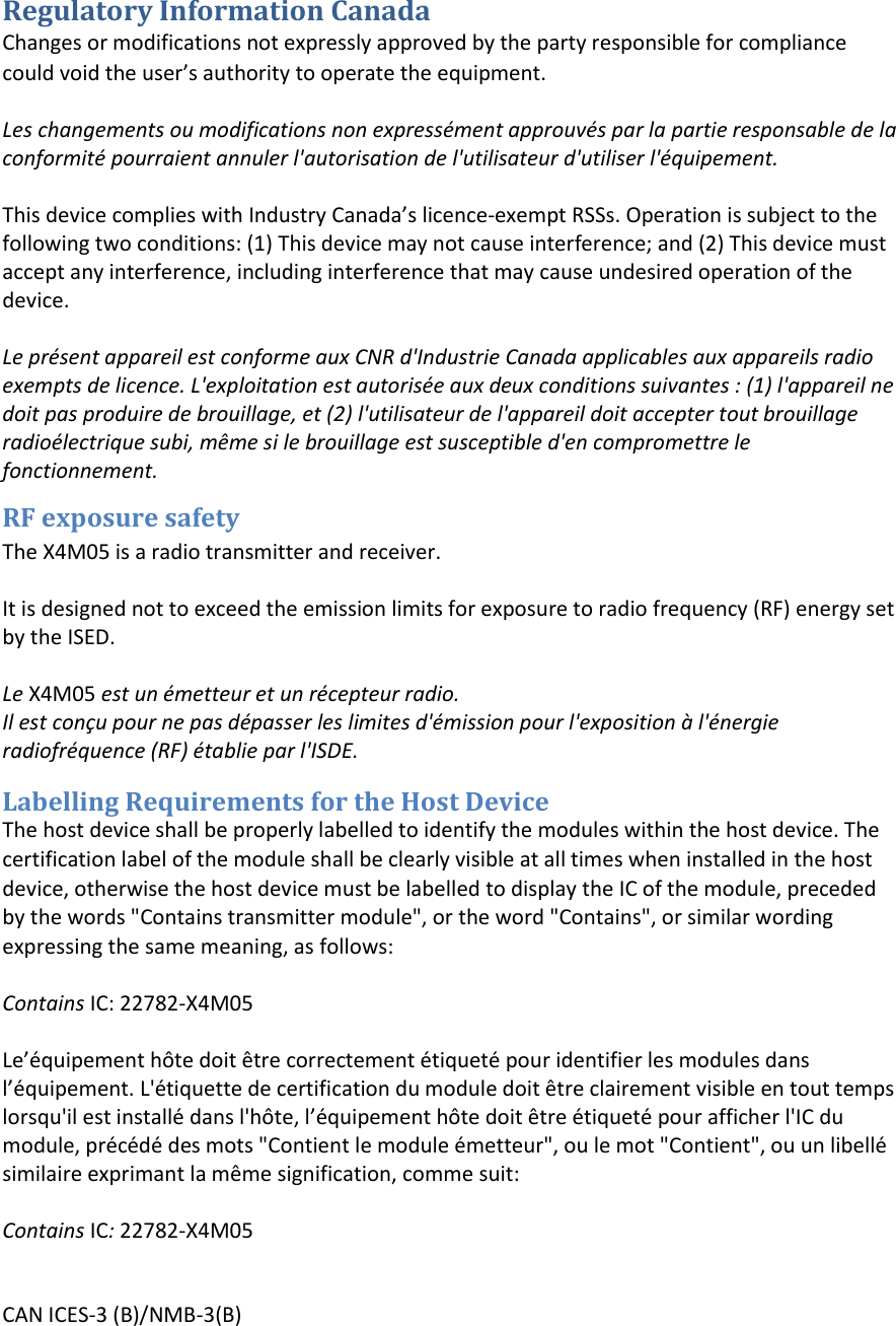 Regulatory Information Canada Changes or modifications not expressly approved by the party responsible for compliance could oid the use’s authoity to opeate the euipet.Les changements ou modifications non expressément approuvés par la partie responsable de la conformité pourraient annuler l&apos;autorisation de l&apos;utilisateur d&apos;utiliser l&apos;équipement. This deice coplies ith Idusty Caada’s licece-exempt RSSs. Operation is subject to the following two conditions: (1) This device may not cause interference; and (2) This device must accept any interference, including interference that may cause undesired operation of the device. Le présent appareil est conforme aux CNR d&apos;Industrie Canada applicables aux appareils radio exempts de licence. L&apos;exploitation est autorisée aux deux conditions suivantes : (1) l&apos;appareil ne doit pas produire de brouillage, et (2) l&apos;utilisateur de l&apos;appareil doit accepter tout brouillage radioélectrique subi, même si le brouillage est susceptible d&apos;en compromettre le fonctionnement. RF exposure safety The X4M05 is a radio transmitter and receiver. It is designed not to exceed the emission limits for exposure to radio frequency (RF) energy set by the ISED.  Le X4M05 est un émetteur et un récepteur radio. Il est conçu pour ne pas dépasser les limites d&apos;émission pour l&apos;exposition à l&apos;énergie radiofréquence (RF) établie par l&apos;ISDE. Labelling Requirements for the Host Device The host device shall be properly labelled to identify the modules within the host device. The certification label of the module shall be clearly visible at all times when installed in the host device, otherwise the host device must be labelled to display the IC of the module, preceded by the words &quot;Contains transmitter module&quot;, or the word &quot;Contains&quot;, or similar wording expressing the same meaning, as follows: Contains IC: 22782-X4M05Le’éuipeet hôte doit être correctement étiqueté pour identifier les modules dansl’éuipeet. L&apos;étiquette de certification du module doit être clairement visible en tout temps lorsqu&apos;il est installé dans l&apos;hôte, l’éuipeet hôte doit être étiqueté pour afficher l&apos;IC du module, précédé des mots &quot;Contient le module émetteur&quot;, ou le mot &quot;Contient&quot;, ou un libellé similaire exprimant la même signification, comme suit: Contains IC: 22782-X4M05CAN ICES-3 (B)/NMB-3(B) 